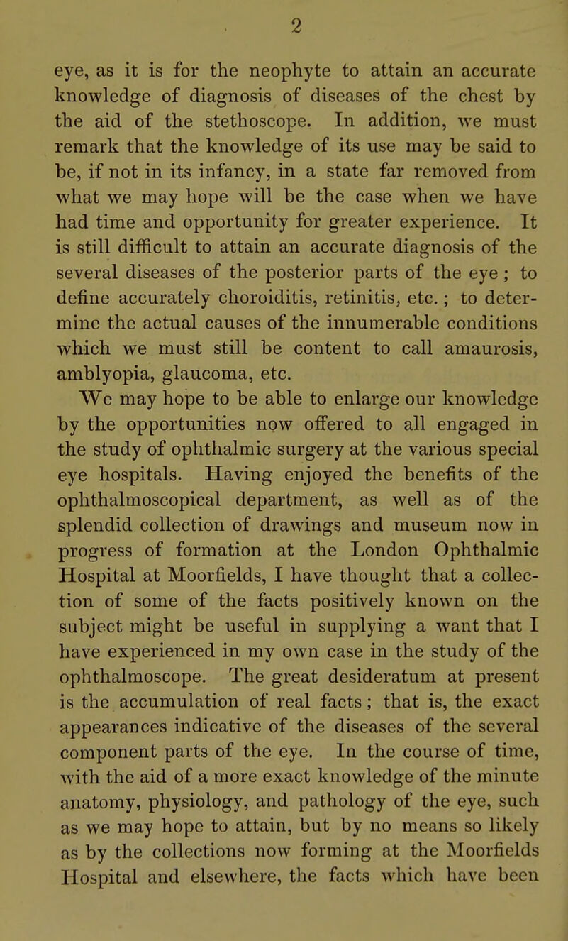 eye, as it is for the neophyte to attain an accurate knowledge of diagnosis of diseases of the chest by the aid of the stethoscope. In addition, we must remark that the knowledge of its use may be said to be, if not in its infancy, in a state far removed from what we may hope will be the case when we have had time and opportunity for greater experience. It is still difficult to attain an accurate diagnosis of the several diseases of the posterior parts of the eye ; to define accurately choroiditis, retinitis, etc.; to deter- mine the actual causes of the innumerable conditions which we must still be content to call amaurosis, amblyopia, glaucoma, etc. We may hope to be able to enlarge our knowledge by the opportunities now offered to all engaged in the study of ophthalmic surgery at the various special eye hospitals. Having enjoyed the benefits of the ophthalmoscopical department, as well as of the splendid collection of drawings and museum now in progress of formation at the London Ophthalmic Hospital at Moorfields, I have thought that a collec- tion of some of the facts positively known on the subject might be useful in supplying a want that I have experienced in my own case in the study of the ophthalmoscope. The great desideratum at present is the accumulation of real facts; that is, the exact appearances indicative of the diseases of the several component parts of the eye. In the course of time, with the aid of a more exact knowledge of the minute anatomy, physiology, and pathology of the eye, such as we may hope to attain, but by no means so likely as by the collections now forming at the Moorfields Hospital and elsewhere, the facts which have been