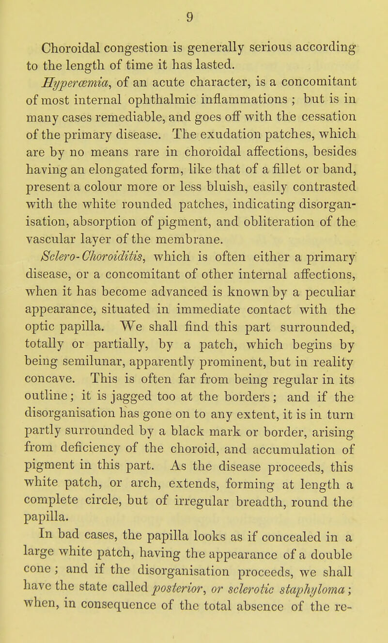 Choroidal congestion is generally serious according to the length of time it has lasted. Hypercemia, of an acute character, is a concomitant of most internal ophthalmic inflammations ; but is in many cases remediable, and goes off with the cessation of the primary disease. The exudation patches, which are by no means rare in choroidal affections, besides having an elongated form, like that of a fillet or band, present a colour more or less bluish, easily contrasted with the white rounded patches, indicating disorgan- isation, absorption of pigment, and obliteration of the vascular layer of the membrane. Sclero-Choroiditis, which is often either a primary disease, or a concomitant of other internal affections, when it has become advanced is known by a peculiar appearance, situated in immediate contact with the optic papilla. We shall find this part surrounded, totally or partially, by a patch, which begins by being semilunar, apparently prominent, but in reality concave. This is often far from being regular in its outline; it is jagged too at the borders; and if the disorganisation has gone on to any extent, it is in turn partly surrounded by a black mark or border, arising from deficiency of the choroid, and accumulation of pigment in this part. As the disease proceeds, this white patch, or arch, extends, forming at length a complete circle, but of irregular breadth, round the papilla. In bad cases, the papilla looks as if concealed in a large white patch, having the appearance of a double cone; and if the disorganisation proceeds, we shall have the state called posterior, or sclerotic staphyloma; when, in consequence of the total absence of the re-