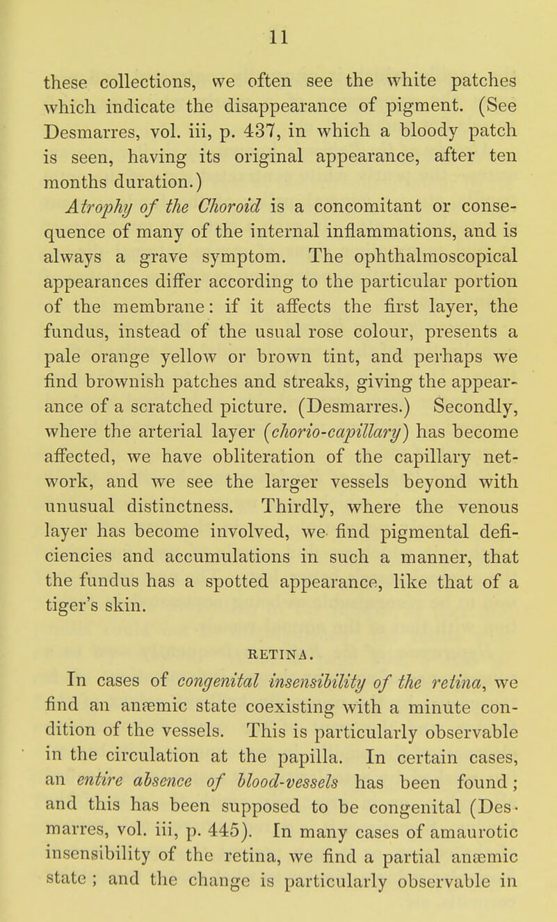 these collections, we often see the white patches which indicate the disappearance of pigment. (See Desmarres, vol. iii, p. 437, in which a bloody patch is seen, having its original appearance, after ten months duration.) Atrophy of the Choroid is a concomitant or conse- quence of many of the internal inflammations, and is always a grave symptom. The ophthalraoscopical appearances differ according to the particular portion of the membrane: if it affects the first layer, the fundus, instead of the usual rose colour, presents a pale orange yellow or brown tint, and perhaps we find brownish patches and streaks, giving the appear- ance of a scratched picture. (Desmarres.) Secondly, where the arterial layer [chorio-capillary) has become affected, we have obliteration of the capillary net- work, and we see the larger vessels beyond with unusual distinctness. Thirdly, where the venous layer has become involved, we find pigmental defi- ciencies and accumulations in such a manner, that the fundus has a spotted appearance, like that of a tiger's skin. RETINA. In cases of congenital insensibility of the reiinci, we find an anaemic state coexisting with a minute con- dition of the vessels. This is particularly observable in the circulation at the papilla. In certain cases, an entire absence of blood-vessels has been found ; and this has been supposed to be congenital (Des- marres, vol. iii, p. 445). In many cases of amaurotic insensibility of the retina, we find a partial anaemic state ; and the change is particularly observable in