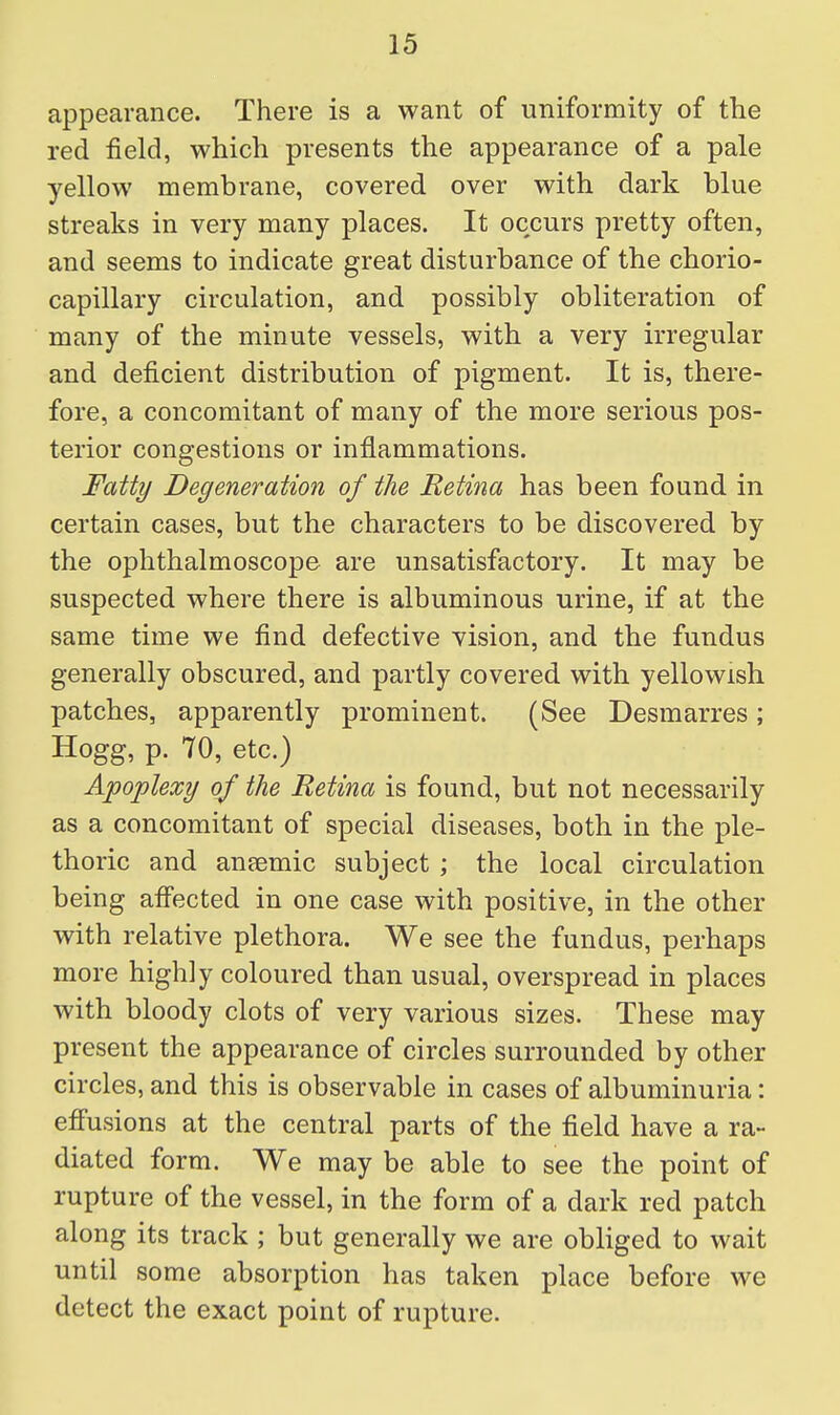 appearance. There is a want of uniformity of the red field, which presents the appearance of a pale yellow membrane, covered over with dark blue streaks in very many places. It occurs pretty often, and seems to indicate great disturbance of the chorio- capillary circulation, and possibly obliteration of many of the minute vessels, with a very irregular and deficient distribution of pigment. It is, there- fore, a concomitant of many of the more serious pos- terior congestions or inflammations. Fatty Degeneration of the Retina has been found in certain cases, but the characters to be discovered by the ophthalmoscope are unsatisfactory. It may be suspected where there is albuminous urine, if at the same time we find defective vision, and the fundus generally obscured, and partly covered with yellowish patches, apparently prominent. (See Desmarres; Hogg, p. 70, etc.) Apoplexy of the Retina is found, but not necessarily as a concomitant of special diseases, both in the ple- thoric and aneemic subject ; the local circulation being afiected in one case with positive, in the other with relative plethora. We see the fundus, perhaps more highly coloured than usual, overspread in places with bloody clots of very various sizes. These may present the appearance of circles surrounded by other circles, and this is observable in cases of albuminuria: efi'usions at the central parts of the field have a ra- diated form. We may be able to see the point of rupture of the vessel, in the form of a dark red patch along its track ; but generally we are obliged to wait until some absorption has taken place before we detect the exact point of rupture.