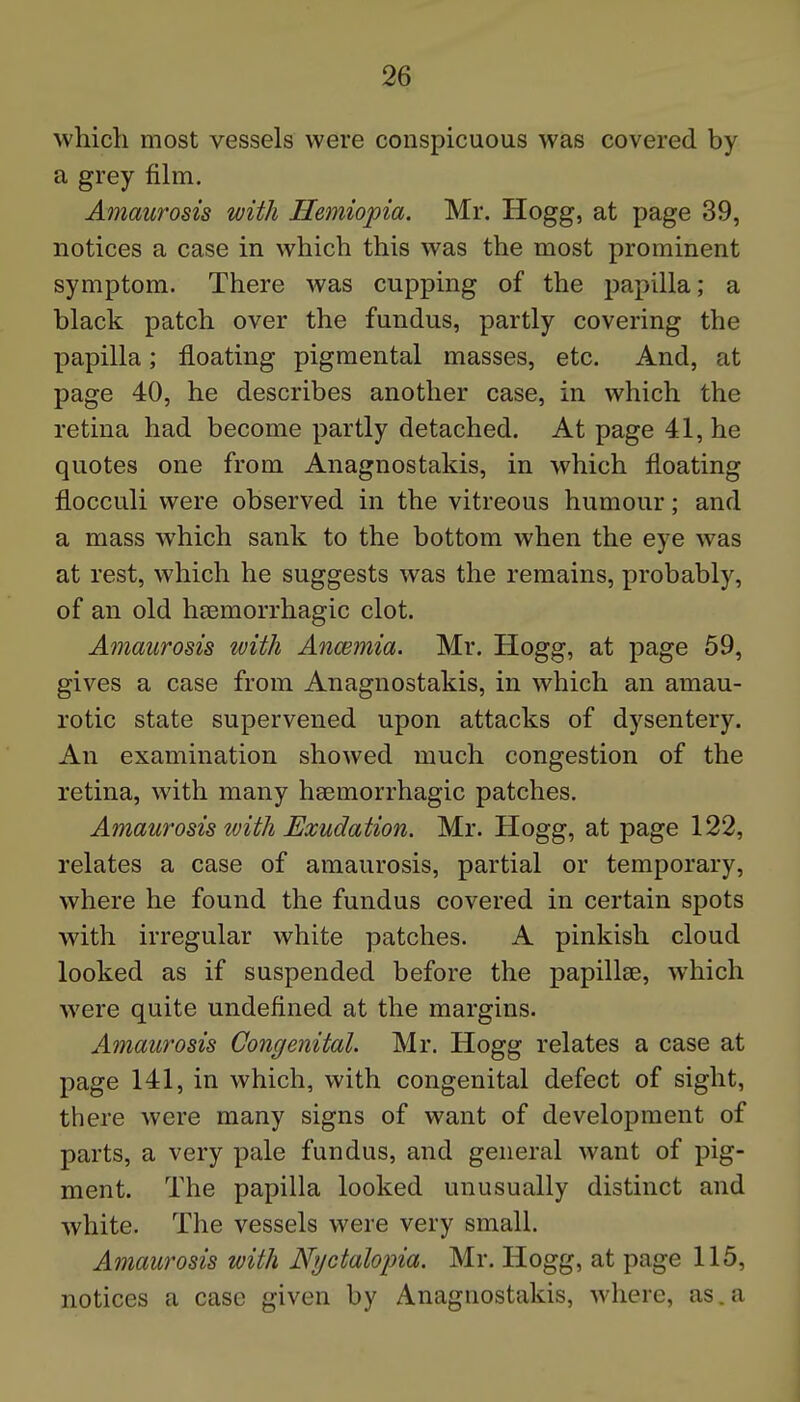 which most vessels were conspicuous was covered by a grey fihn. Amaurosis with Hemiopia. Mr. Hogg, at page 39, notices a case in which this was the most prominent symptom. There was cupping of the papilla; a black patch over the fundus, partly covering the papilla; floating pigmental masses, etc. And, at page 40, he describes another case, in which the retina had become partly detached. At page 41, he quotes one from Anagnostakis, in which floating flocculi were observed in the vitreous humour; and a mass which sank to the bottom when the eye was at rest, which he suggests was the remains, probably, of an old hsemorrhagic clot. Amaurosis with Anwrnia. Mr. Hogg, at page 59, gives a case from Anagnostakis, in which an amau- rotic state supervened upon attacks of dysentery. An examination showed much congestion of the retina, with many hsemorrhagic patches. Amaurosis with Exudation. Mr. Hogg, at page 122, relates a case of amaurosis, partial or temporary, where he found the fundus covered in certain spots with irregular white patches. A pinkish cloud looked as if suspended before the papillte, which were quite undefined at the margins. Amaurosis Congenital. Mr. Hogg relates a case at page 141, in which, with congenital defect of sight, there were many signs of want of development of parts, a very pale fundus, and general want of pig- ment. The papilla looked unusually distinct and white. The vessels were very small. Amaurosis with Nyctalopia. Mr. Hogg, at page 115, notices a case given by Anagnostakis, where, as. a