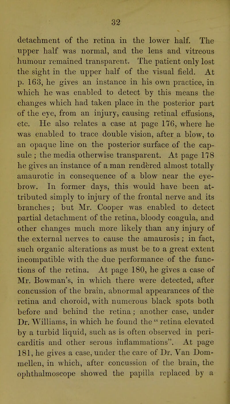 detachment of the retina in the lower half. The upper half was normal, and the lens and vitreous humour remained transparent. The patient only lost the sight in the upper half of the visual field. At p. 163, he gives an instance in his own practice, in which he was enabled to detect by this means the changes which had taken place in the posterior part of the eye, from an injury, causing retinal effusions, etc. He also relates a case at page 1T6, where he was enabled to trace double vision, after a blow, to an opaque line on the posterior surface of the cap- sule ; the media otherwise transparent. At page 178 he gives an instance of a man rendered almost totally amaurotic in consequence of a blow near the eye- brow. In former days, this would have been at- tributed simply to injury of the frontal nerve and its branches; but Mr. Cooper was enabled to detect partial detachment of the retina, bloody coagula, and other changes much more likely than any injury of the external nerves to cause the amaurosis; in fact, such organic alterations as must be to a great extent incompatible with the due performance of the func- tions of the retina. At page 180, he gives a case of Mr. Bowman's, in which there were detected, after concussion of the brain, abnormal appearances of the retina and choroid, with numerous black spots both before and behind the retina; another case, under Dr. Williams, in which he found the  retina elevated by a turbid liquid, such as is often observed in peri- carditis and other serous inflammations. At page 181, he gives a case, under the care of Dr. Van Dom- mellen, in which, after concussion of the brain, the ophthalmoscope showed the papilla replaced by a