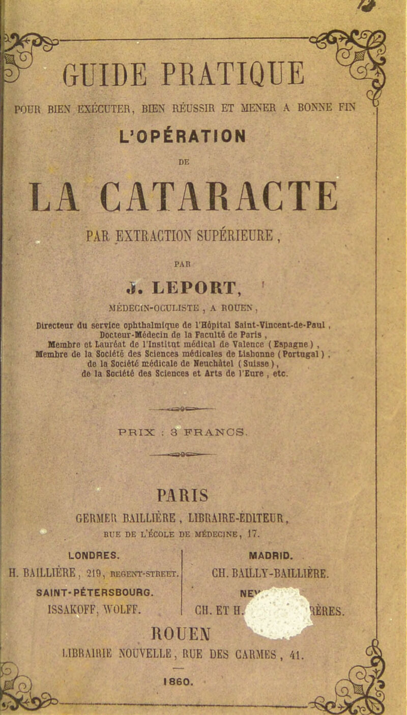 W GUIDE PRATIQUE POUR BIEN EXÉCUTER, BIEN RÉUSSIR ET MENER A BONNE FIN L'OPÉRATION DE LA CATARACTE PAR EXTRACTION SUPÉRIEURE, PAn ù. LEPORT, MÉDEC(N-OCULISTE , A ROUEN , Directeur du service ophthalmltiue de l'Hôpital Satnt-Vlncent-de-Paul , Docieur-Médecin de la Faculté de Paris , Memhre et Lauréat de l'Institut médical de Valence ( Espagne ) , Membre de la Société des Sciences médicales de Lisbonne ( Portugal ) . de la Société médicale de Neuchàtel ( Suisse ), de la Société des Sciences et Arts de l'Eure , etc. PRIX ; 3 FRANCS. PARIS GERMER BAILLIÉRE, LIBRAIRE-EDITEUR, RUE DE l'École de médecine, 17. LONDRES. MADRID. H. RAILLIÈRE, 219, BESEwr-STREET. CH.BAILLY-BAILLIÈRE. SAINT-PÉTERSBOURG. NE»' ISSAKOFF, WOLFF. CH. Eï H. HÈRES. ROUEM l.iBRMlIlE NOUVELLE, RUE DES CARMES, 41.