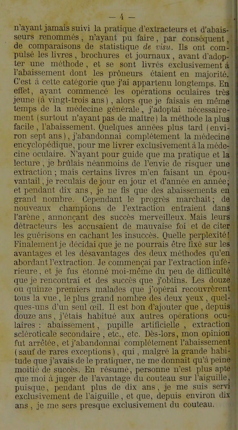 n'ayant jamais suivi la pratique d'extracteurs et d'abais- seurs renonunés, n'ayant pu faire, par conséquent, de comparaisons de statistique de visu. Ils ont com- pulsé les livres , brochures et journaux , avant d'adop- ter une méthode , et se sont hvrés exclusivement à l'abaissement dont les preneurs étaient en majorité. C'est à cette catégorie que j'ai appartenu longtemps. En effet, ayant commencé les opérations oculaires très jeune (à vingt-trois ans) , alors que je faisais en même temps de la médecine générale, j'adoptai nécessaire- ment ( sm-tout n'ayant pas de maître ) la méthode la plus facile , l'abaissement. Quelques années plus tard ( envi- ron sept ans ), j'abandonnai complètement la médecine encyclopédique, pour me livrer exclusivement à la méde- cine oculaire. N'ayant pour guide que ma pratique et la lecture , je brûlais néanmoins de l'envie de risquer une extraction ; mais certains hvres m'en faisant un épou- vantait , je reculais de jour en jour et d'année en année; et pendant dix ans, je ne fis que des abaissements en grand nombi-e. Cependant le progrès marchait; de nouveaux champions de l'extraction entraient dans l'arène , annonçant des succès merveilleux. Mais leurs détracteurs les accusaient de mauvaise foi et de citer les guérisons en cachant les insuccès. QueUe perplexité! Finalement je décidai que je ne pourrais être fixé sm- les avantages et les désavantages des deux méthodes qu'en abordant l'extraction. Je commençai par l'extraction infé- rieure , et je fus étonné moi-même du peu de difficulté que je rencontrai et des succès que j'obtins. Les douze ou quinze premiers malades que j'opérai recouvrèrent tous la vue, le plus grand nombre des deux yeux , quel- ques-uns d'un seul œil. Il est bon d'ajouter que , depuis douze ans, j'étais habitué aux autres opérations ocu- laires : abaissement, pupille artificielle , extraction scléroticale secondaire , etc., etc. Dès-lors, mon opinion fut arrêtée, et j'abandonnai complètement l'abaissement ( sauf de rares exceptions ), qui, malgré la grande halii- tude que j'avais de le pratiquer, ne me donnait qu'à peine moitié de succès. En résumé, personne n'est plus apte que moi à juger de l'avantage du couteau sur l'aiguiUe, puisque, pendant plus de dix ans, je me suis servi exclusivement de l'aiguille, et que, depuis environ dix ans , je me sers presque exclusivement du couteau.