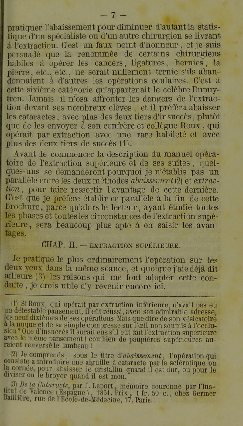 prati(p.ier rabaissement pom-diminuer d'autant la statis- tique d'un spécialiste ou d'un autre chirurgien se livrant à l'extraction. C'est un faux point d'honneur , et je suis persuadé que la renommée de certains chirurgiens habiles à opérer les cancers, ligatures, hernies, la pierre, etc., etc., ne serait nullement ternie s'ils aban- donnaient à d'autres les opérations oculaires. C'est à cette sixième catégorie qu'appartenait le célèbre Dupuy- tren. Jamais il n'osa affronter les dangers de l'extrac- tion devant ses nombreux élèves , et il préféra abaisser les cataractes, avec plus des deux tiers d'insuccès, plutôt que de les envoyer à son conû'ère et collègue Roux , qui opérait par extraction avec une rare habileté et avec plus des deux tiers de succès (1). Avant de commencer la description du manuel opéra- toire de l'extraction supùriem'e et de ses suites, (;uel- ques-uns se demanderont pourquoi je n'établis pas un parallèle entre les deux méthodes abaissement (2) et extrac- tion , pour faire ressortir l'avantage de cette dernière. C'est que je préfère étabUr ce parallèle à la fin de cette brochure, parce qu'alors le lecteur, ayant étudié toutes les phases et toutes les circonstances de l'extraction supé- rieure, sera beaucoup plus apte à en saisir les avan- tages. CHAP. II. — EXTRACTION SUPÉRIEURE. Je pratique le plus ordinairement l'opération sur les deux yeux dans la même séance, et quoique j'aie déjà dit ailleurs (3) les raisons qui me font adopter cette con- duite , je crois utile d'y revenir encore ici. n Si Roux, qui opérait par extraction inférieure, n'avait pas eu un détestable pansement, il eiit réussi, avec son admirable adresse, les neuf dixièmes de ses opérations . Mais nue dire de son vésicatoire a la nuque et de sa simple compresse sur l'œil non soumis à l'occlu- sion? Que d'insuccès il aurait eus s'il eût fait l'e.xtraction supérieure avec le même pansement ! combien de paupières supérieures au- raient renversé le lambeau ! ^) Je comprends , sous \q abaissement, l'opération qui consiste a introduire une aiguille à cataracte par la sclérotique ou la cornée, pour abaisser le cristallin quand il est dur, ou pour le diviser ou le broyer quand il est mou. (31 l)e la Cataracte, par .1. Leport, mémoire couronné par l'ins- titii (le Valence (Espagne), 1851. Prix, 1 fr. 50 c, chez Germer «aillière, rue de l'Ecole-de-Médecine, 17, Paris.