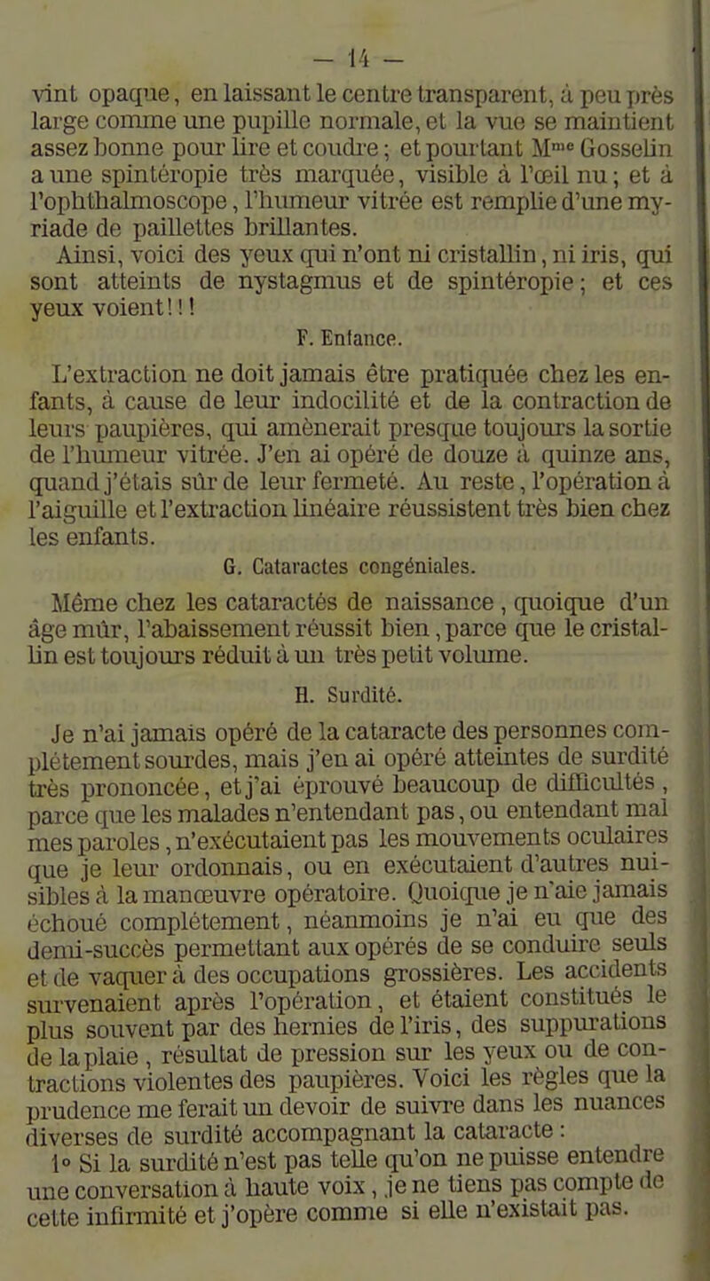 vint opaque, en laissant le centre transparent, à peu près large comme une pupille normale, et la vue se maintient assez bonne pom* lii'e et coudi'e ; et pourtant M' Gosselin a une spintéropie très marquée, visible à Toeil nu ; et à Fopbthalmoscope, Thumeur vitrée est remplie d'une my- riade de paillettes brillantes. Ainsi, voici des yeux qui n'ont ni cristallin, ni iris, qui sont atteints de nystagmus et de spintéropie ; et ces yeux voient ! ! ! F. Enfance. L'extraction ne doit jamais être pratiquée chez les en- fants, à cause de leur indocilité et de la contraction de leurs paupières, qui amènerait presque toujours la sortie de l'humeur vitrée. J'en ai opéré de douze à quinze ans, quand j'étais sûr de leur fermeté. Au reste, l'opération à l'aiguille et l'extraction linéaire réussistent très bien chez les enfants. G. Cataractes congéniales. Même chez les cataractés de naissance , quoique d'un âge mûr, rabaissement réussit bien, parce que le cristal- hn est toujours réduit à un très petit volrnne. H. Surdité. Je n'ai jamais opéré de la cataracte des personnes com- plètement sourdes, mais j'en ai opéré atteintes de surdité très prononcée, et j'ai éprouvé beaucoup de difficultés , parce que les malades n'entendant pas, ou entendant mal mes paroles, n'exécutaient pas les mouvements oculaires que je lem- ordonnais, ou en exécutaient d'autres nui- sibles à la manœuvre opératoire. Quoicp.ie je n'aie jamais échoué complètement, néanmoins je n'ai eu que des demi-succès permettant aux opérés de se conduire seuls et de vaquer à des occupations grossières. Les accidents survenaient après l'opération, et étaient constitués le plus souvent par des hernies de l'iris, des suppm-ations de la plaie , résultat de pression sur les yeux ou de con- tractions violentes des paupières. Voici les règles que la prudence me ferait un devoir de suivre dans les nuances diverses de surdité accompagnant la cataracte : 1° Si la surdité n'est pas telle qu'on ne puisse entendre une conversation à haute voix, je ne tiens pas compte de cette infirmité et j'opère comme si elle n'existait pas.