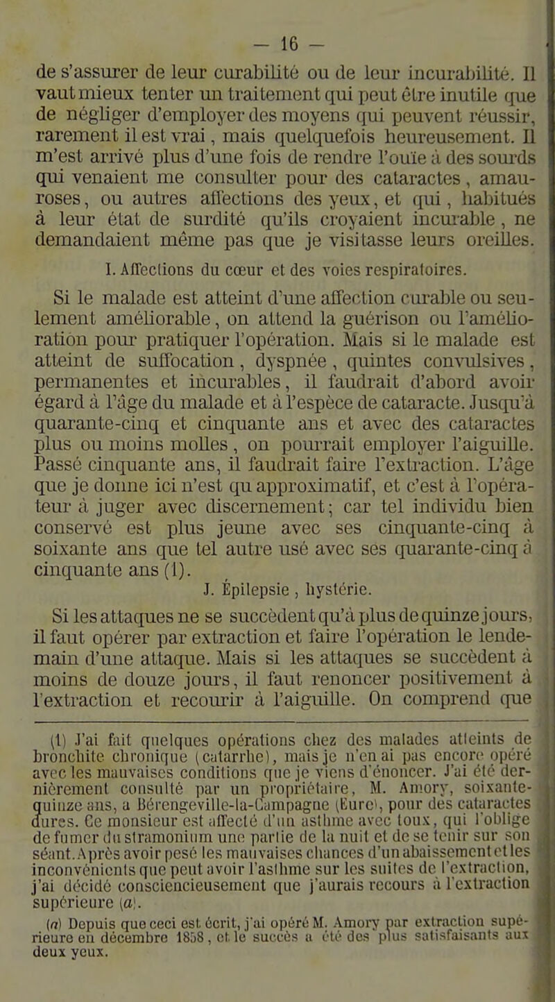 de s'assurer de leur curabilité ou de leur iiicurainlité. Il vaut mieux tenter un traitement qui peut être inutile rjue de négliger d'employer des moyens qui peuvent réussir, rarement il est vrai, mais quelquefois heureusement. Il m'est arrivé j)lus d'une fois de rendre l'ouïe à des som-ds qui venaient me consulter pour des cataractes , amau- roses, ou autres alléctioiis des yeux, et qui, habitués à leur état de surdité qu'ils croyaient incmable, ne demandaient même pas que je visitasse leurs oreilles. I. Affeclions du cœur et des voies respiratoires. Si le malade est atteint d'une affection curable ou seu- lement améliorable, on attend la guérison ou l'amého- ratiôn pom^ pratiquer l'opération. Mais si le malade est atteint de suffocation , dyspnée , quintes convulsives , permanentes et incurables, il faudrait d'abord avoir égard à l'âge du malade et à l'espèce de cataracte. Jusqu'à quarante-cinq et cinquante ans et avec des cataractes plus ou moins molles , on pourrait employer l'aiguille. Passé cinquante ans, il faudrait faire l'extraction. L'âge que je donne ici n'est qu approximatif, et c'est à l'opéra- teur à juger avec discernement; car tel individu bien conservé est plus jemie avec ses cinquante-cinq à soixante ans que tel autre usé avec sés quarante-cinq ù cinquante ans (1). J. Épilepsie , liystcric. Si les attaques ne se succèdentqu'àplusdequinze jours, il faut opérer par extraction et faire l'opération le lende- main d'une attaque. Mais si les attaques se succèdent à moins de douze jours, il faut renoncer positivement ù l'extraction et recourir à l'aiguille. On comprend que (!) J'ai fait cpielques opérations cliez des malades atteints de bronchite chronique (catarrhe), mais je n'en ai pas encore opéii- avec les mauvaises conditions que je viens dcnonccr. J'ai été der- nièrement consulté par un propriétaire, M. Amory, soi-xantc- quinze ans, a 13érengeville-la-Campagne (Eurei, pour des cataractes dures. Ce monsieur est alleclé d'un asthme avec toux, qui l'oblif^c de fumer dnsiramonium une parlie de la unit et de se tenir sur son séant. Après avoir pesé les mauvaises chances d'un abaissement et les inconvénients que peut avoir l'aslhme sur les suites de l'extraction, j'ai décidé consciencieusement que j'aurais recours à l'extraction supérieure [a]. {n) Depuis que ceci est. écrit, j'ai opéré M. .-Vmory pur exlracLiou supc rieureeii décembre ISjS, cMe succès a clé des plus satisfaisants am deux yeux.