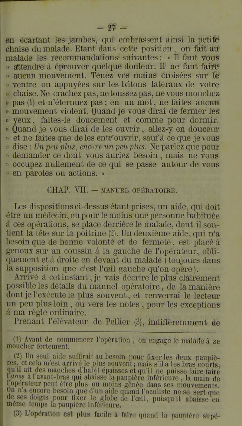 en édârfant les jambes, qiii embrassent ainsi la petifè chaise du malade. Etant dans celte position, on fait au malade les recommandations suivantes : « Il faut vous >r afttendi-e à éprouver ([uelque douleur. Il ne faut faire » aucun mouvement. Tenez vos mains croisées sur le » ventre ou appuyées sur les bâtons latéraux de votre I) chaise. Ne crachez pas, ne toussez pas, ne vous mouchezi » pas (1) et n'éternuez pas ; en un mot, ne faites aucun » mouvement violent. Quand je vous dirai de fermer les » yeux, faites-le doucement et comme pour dormir, i) Quand je vous dirai de les ouvrir , allez-y en douceur « et ne faites que de les entr'ouvrir, sauf à ce que je vous » dise : Un peu plus^ encre un peu plus. Ne parlez que pour » demander ce dont vous auriez besoin , mais ne vous » occupez nullement de ce qui se passe autour de vous yi en paroles ou actions. » CHAP. VII. — MANUEL OPÉRATOIRE. Les chspositions ci-dessus étant prises, un aide, qui doit être un médecin, ou pour le moins une personne habituée à ces opérations, se place derrière le malade, dont il sou- tient la tête sm- la poitrine (2). Un deuxième aide, qui n'a besoin que de bonne volonté et de fermeté, est placé à genoux sur im coussin à la gauche de l'opératem-, obli- quement et à droite en devant du malade ( toujom-s dans la supposition cpie c'est l'œil gauche qu'on opère ). Arrivé à cet instant, je vais décrire le plus clairement possible les détails du manuel opératoire, de la manière dontje l'exécute le plus souvent, et renverrai le lecteur un peu plus loin, ou vers les notes , pom- les exceptions à ma règle ordinaire. Prenant l'élévateur de PeUier (3), indifféremment de (1) Avant de commencer ropérulion , on engage le malade à se moucher fortement. (2) Tin seul aide suffirait au besoin pour fixer les deux paupiè- res, et cela m'est arrivo; le plus souvent ; mais s'il a les bras courts, qu il ait des manches d'habit c^paisses et qu'il ne puisse faire faire l anxe a l'avant-bras qui abaisse la paupière inférieure , la main de 1 operateur peut être plus ou moins gônée dans ses mouvements On na encore besoin que d'un aide quand l'oculiste ne se sert que (le ses doigts pour fixer le globe de l'œil, puisqu'il abaisse^ eu même temps la paupière inférieure. (3) L'opération est plus facile à faire quand la paupière snpé-