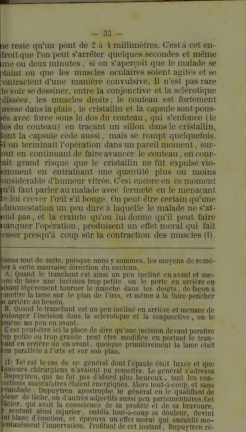 le reste qu'un pont de 2 à 4 millimètres. C'est à cet en- iroit que l'on peut s'arrêter quelques secondes et même .me ou deux minutes , si on s'aperçoit que le malade se îlaint ou que les muscles oculaires soient agités et se contractent d'une manière convulsive. Il n'est pas rare le voir se dessiner, entre la conjonctive et la sclérotique f)lissées, les muscles droits ; le couteau est fortement îressé dans la plaie, le cristallin et la capsule sont pous- ;és avec force sous le dos du couteau, qui s'enfonce ( le los du couteau) en traçant un siUon dans le cristallin, lont la capsule cède aussi, mais se rompt quelquefois. 'A on terminait l'opération dans un pareil moment, sur- ent en continuant de faire avancer le couteau, on cour- ait grand risque que le cristallin ne fût expulsé vio- emment en entraînant une quantité plus ou moins onsidérable d'humeur vitrée. C'est encore en ce moment [u'il faut parler au malade avec fermeté en le menaçant ie lui crever l'œil s'il bouge. On peut être certain qu'une Idmonestation \m peu dure à laquelle le malade ne s'at- lend pas, et la crainte qu'on lui donne qu'il peut faire planquer l'opération, produisent un effet moral qui fait esser presqu'à coup sûr la contraction des muscles (1). isons tout de suite, puisque nous y sommes, les moyens de remé- ierà cette mauvaise direction du couteau. A. Quand le tranchant est ainsi un peu incliné en avant et me- ace de faire une incision trop petite , on le porte en arrière en lisant légèrement tourner le manche dans les doigts , de façon à îmetire la lame sur le plan de l'iris, et même à la faire pencher n arrière au besoin. B. Quand le tranchant est un neu incliné en arrière et menace de roiongcr l'incision dans la sclérotique et la conjonctive, on le miène un peu en avant. C'est peut-être ici la place de dire qu'une incision devant paraître op petite ou trop grande peut être modiflée en portant le tran- lanl en arrière ou en avant, quoi(pie primitivement la lame était en parallèle à l'iris et sur son plan. (I) Tel est le cas de ce général dont l'épaule était luxée et que Iiisieurs chirurgiens n'avaient pu remettre. Le général s'adressa Diipuytreii, qui ne fut pus d'abord plus heureux, tant les con- '''ft'ons fnusculnires étaient énergiques. Alors tout-à-coup, et sans réambule , Dupuytren apostrophe le général en le qualifiant de Il ciir de laciie, ou d'autres adjectifs aussi peu parlementaires.Cet licier, qui av;jit la conscience de sa probité et de sa bravoure, sentant auisi mjurier, oublia toul-â-coup sa douleur, devint ut blanc d émolion, et éprouva un etfct moral qui anéantit mo- icnlanemenl 1 innervation, rrofitunl de cet instant, Dupuytren ré-