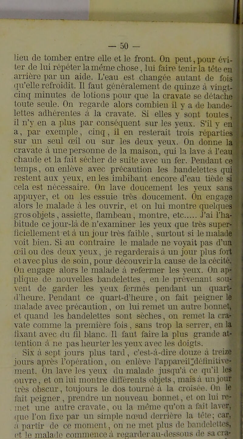 Jien de tomber entre elle et le front. On peut,pour exi- ler de lui répéter la même chose, lui faire tenir la tête en arrière par un aide. L'eau est changée autant de fois (ju'elLe refroidit. Il faut généralement de quinze à vingt- cinq minutes de lotions pour que la cravate se détaclu; toute seule. On regarde alors combien il y a de band(- lettes adhérentes à la cravate. Si elles y sont toutes, il n'y en a plus par conséquent sur les yeux. S'il y 01 a, par exemple, cinq, il en resterait trois réparties sur un seul œil ou sur les deux yeux. On donne la cravate cà une personne de la maison, qui la lave à l'eau chaude et la fait sécher de suite avec uîi fer. Pendant ce temps, on enlève avec précaution les bandelettes qui restent aux yeux, en les imbibant encore d'eau tiède si cela est nécessaire. On lave doucement les yeux sans appuyer, et on les essuie très doucement. On engage alors le malade à les ouvrir, et on lui montre quekpies gros objets, assiette, flambeau, montre, etc J'ai l'ha- bitude cejom'-làde n'examiner les yeux que très super- liciellement et à un jour très faible, surtout si le malade voit bien. Si au contraire le malade ne voyait pas d'un œil ou des deux yeux, je regarderais à un jour plus fort et avec plus de soinjpom- découvrir la cause delacécitc. On engage alors le malade à refermer les yeux. On ajt- plique de nouvelles bandelettes, en le prévenant sou- vent de garder les yeux fermés pendant un quarl- d'heure. Pendant ce quart-d'heure, on fait peigner le malade avec précaution, on lui remet mi autre Ijonnet. et quand les bandelettes sont sèches, on remet la cra- vate comme la première fois , sans trop la serrer, en la fixant avec du fd blanc. Il faut faire la plus grande at- tention à ne pas heurter les yeux avec les doigts. Six à sept jours plus tard, c'est-à-dire douze à treiz. jours après l'opération, ou enlève l'appareildélinilivc- ment. On lave les yeux du malade jusqu'à ce qu'il les ouvre, et on lui montre diiférents objets, mais à un jour très obscur, toujours le dos tourné à la croisée. On le fait peigner , prendre un nouveau bonnet, et on lui ro- iiict une autre cravate, ou la même qu'on a fait laAor. ([ue l'on fixe par un simple nœud derrière la car. ;'i partir do ce moment, on ne met plus de bandelettes, et le malade commence à regarder au-dessous de sacra-