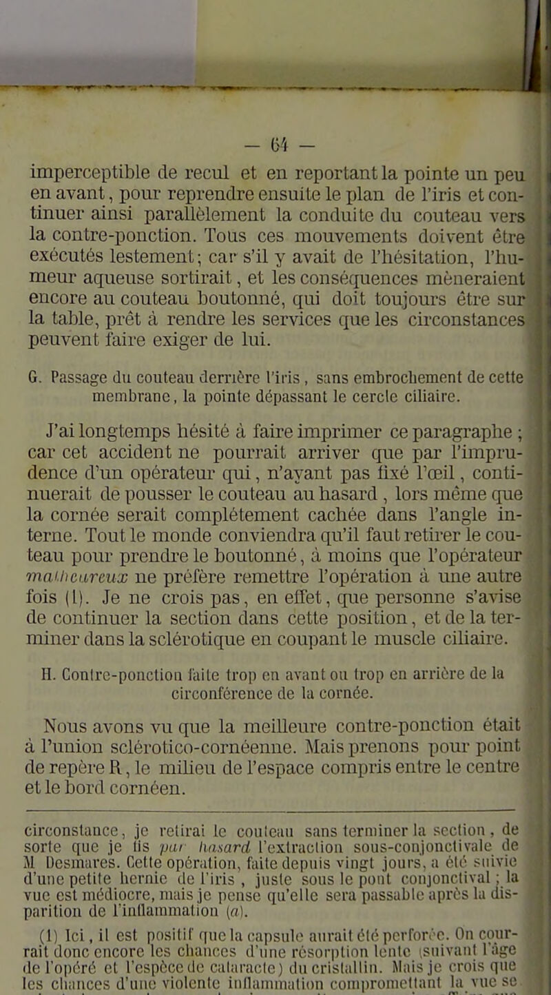 imperceptible de recul et en reportant la pointe un peu en avant, pour reprendre ensuite le plan de l'iris et con- tinuer ainsi parallèlement la conduite du couteau vers la contre-ponction. Tous ces mouvements doivent être exécutés lestement ; car s'il y avait de l'hésitation, l'hu- meur aqueuse sortirait, et les conséquences mèneraient encore au couteau boutonné, qui doit toujours être sur la table, prêt à rendre les services que les cii'constances peuvent faire exiger de lui. G. Passage du couteau derrière l'iris, sans embrochement de cette membrane, la pointe dépassant le cercle ciliaire. J'ai longtemps hésité à faire imprimer ce paragraphe ; car cet accident ne pourrait arriver que par l'impru- dence d'un opérateur qui, n'ayant pas fixé Toeil, conti- nuerait de pousser le couteau au hasard , lors même que la cornée serait complètement cachée dans l'angle in- terne. Tout le monde conviendra qu'il faut retirer le cou- teau pour prendre le boutonné, à moins que l'opérateur mai.hcareux ne préfère remettre l'opération à une autre fois (l). Je ne crois pas, en effet, que personne s'avise de continuer la section dans cette position, et de la ter- miner dans la sclérotique en coupant le muscle cihaire. H. Conlrc-ponclioii faite trop en avant ou trop en arrière de la circonférence de la cornée. Nous avons vu que la meiUeure contre-ponction était à l'union sclérotico-cornéenne. Mais prenons pour point de repère R, le miheu de l'espace compris entre le centre et le bord cornéen. circonstance, je retirai le couteau sans terminer la section, de sorte que je lis pai hasard l'extracliou sous-conjonctivale de M Desmare's. Cette opération, faite depuis vingt jours, a été suivie d'une petite hernie de l'iris , juste sous le pont conjonctival ; la vue est médiocre, mais je pense qu'elle sera passable après lu dis- parition de fintlammation (o). (1) Ici, il est positif que la capsule aurait été pcrfon'C. On cour- rait donc encore les chances d'une résorption lente isnivant l'âge de l'opéré et l'espèce de calaracle) du cristallin. Mais je crois que les chances d'une violente inllaunnation conq)ronicllant hi vue se