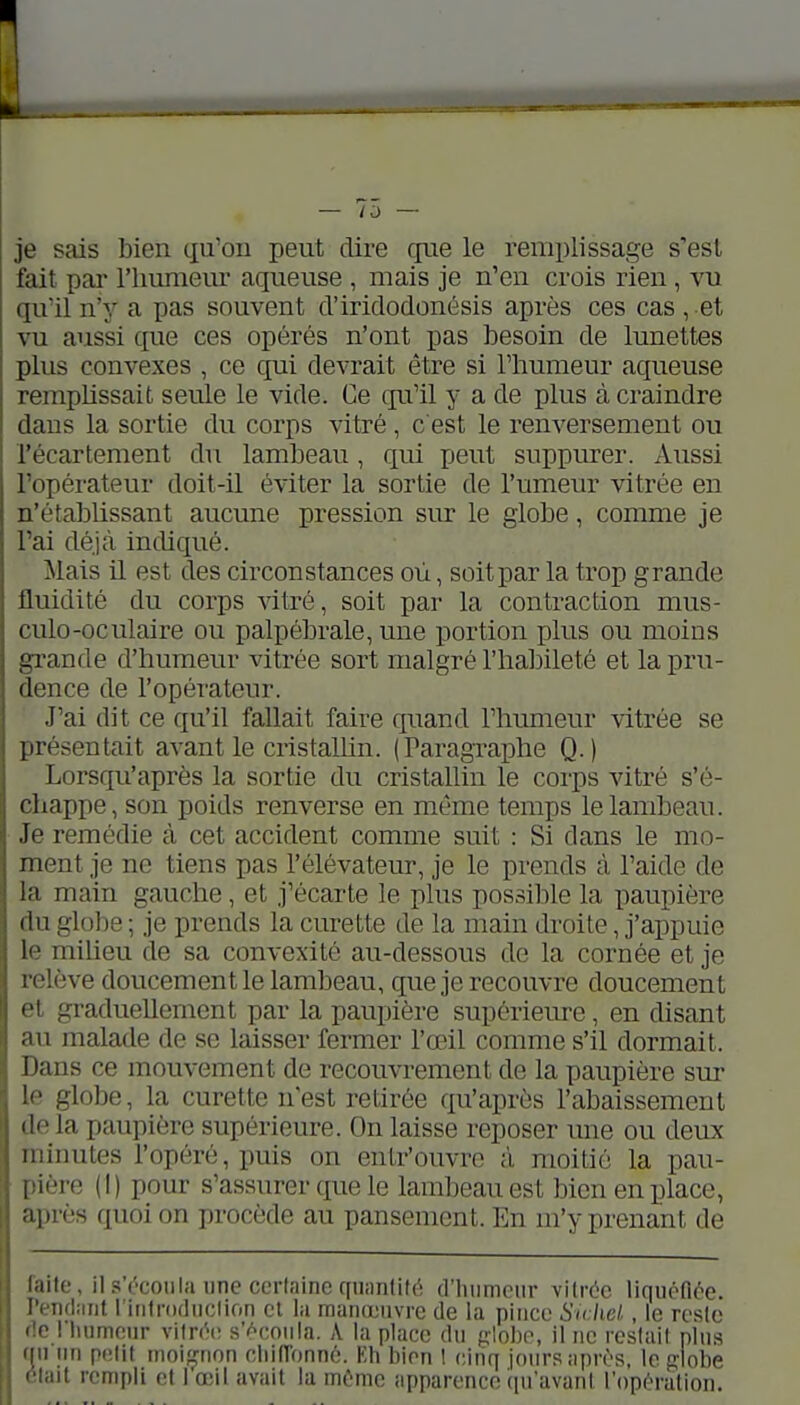 — /a — je sais bien qu'on peut dire que le remi)lissage s'est fait pai' riiunieur aqueuse , mais je n'en crois rien, ru qu'il n'j' a pas souvent cl'iridodonésis après ces cas , et vu aussi que ces opérés n'ont pas besoin de lunettes plus convexes , ce qui devrait être si l'humeur aqueuse remplissait seule le vide. Ce qu'il y a de plus à craindre dans la sortie du corps vitré , c'est le renversement ou l'écartement du lambeau, qui peut suppurer. Aussi l'opérateur doit-il éviter la sortie de Tumeur vitrée en n'établissant aucune pression sur le globe, comme je l'ai déjà incliqué. Mais il est des circonstances où, soit par la trop grande fluidité du corps vitré, soit par la contraction mus- culo-oculaire ou palpébrale, une portion plus ou moins grande d'humeur vitrée sort malgré l'halDileté et la pru- dence de l'opérateur. J'ai dit ce qu'il fallait faire quand l'humeur vitrée se présentait avant le cristalhn. (Paragraphe Q.) Lorsqu'après la sortie du cristallin le corps vitré s'é- chappe, son poids renverse en même temps le lambeau. Je remédie à cet accident comme suit : Si dans le mo- ment je ne tiens pas l'élévateur, je le prends à l'aide de la main gauche, et j'écarte le plus possible la paupière du globe ; je prends la curette de la main droite, j'appuie le miUeu de sa convexité au-dessous de la cornée et je relève doucement le lambeau, que je recouvre doucement et graduellement par la paupière supérieure, en disant au malade de se laisser fermer l'œil comme s'il dormait. Dans ce mouvement de recouvrement de la paupière sm- le globe, la curette nest retirée qu'après l'abaissement delà paupière supérieure. On laisse reposer une ou deux minutes l'opéré, puis on enlr'ouvre à moitié la pau- pière (I) pour s'assurer que le lambeau est bien en place, après quoi on procède au pansement. En m'y prenant de faite, ils'('coiilaiineccrlaine([iiimlif(( (l'iinmeiir vilréc liquoflôe. renfhmt riiitrodnclion cl la manœuvre de la piiico Sichel, le resle fie I luimour vitn^t; s'ocoiila. A la place du (xlohc, il ne restai! pins cm nn petit moiçnon cliinbnné. Eh bien 1 cinq jours après, le piobe