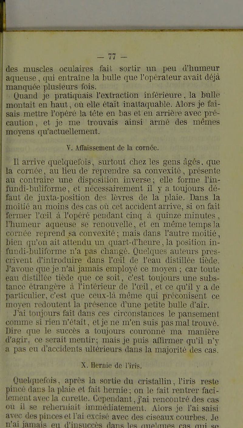 ! des muscles oculaires fait sortir un peu d'humeur aqueuse, qui entraîne la bulle que l'opérateur avait déjà manquée plusieurs ibis. Quand je pratiquais l'extraction inférieure, la bulle montait en haut, où elle était inattaquable. Alors je fai- sais mettre l'opéré la tête en bas et en arrière avec pré- caution , et je me trouvais ainsi armé des mêmes moyens qu'actuellement. Y. Affaissement de la cornée. I II arrive quelquefois, sm-tout chez les gens âgés, que I la cornée, au lieu de reprendre sa convexité, présente ! au contraire une disposilion inverse; elle forme l'in- j fundi-buliforme, et nécessairement il y a toujours dé- i faut de juxta-position des lèvres de la plaie. Dans la moitié au moins des cas où cet accident arrive, si on fait fermer l'œil à l'opéré pendant cinq à quinze minutes , rhmneur aqueuse se renouvelle, et en même temps la coi-née reprend sa convexité ; mais dans l'autre moitié, bien qu'on ait attendu un quart-d'heure, la position in- fundi-buliforme n'a pas changé. Quelques auteurs pres- crivent d'introduire dans l'œil de l'eau distillée tiède. J'avoue cp.ie je n'ai jamais employé ce moyen ; car toute eau distillée tiède que ce soit, c'est toujom-s une subs- tance étrangère à l'intériem- de l'œ^il, et ce qu'il y a de particuUer, c'est que ceux-là même qui préconisent ce moyen redoutent la présence d'une petite bulle d'air. J'ai toujours fait dans ces circonstances le pansement comme si rien n'était, et je ne m'en suis pas mal trouvé. Dire que le succès a toujom-s couronné ma manière d'agir, ce serait mentir; mais je puis affirmer qu'il n'y a pas eu d'accidents ultérieurs dans la majorité des cas. X. Hernie de l'iris. Quekiuefois, après la sortie du cristallin, l'iris reste pincé dans la plaie et fait hernie ; on le fait rentrer faci- lement avec la curette. C('])endant, j'ai rencontré des cas où il se reherniait immédiatement. Alors je l'ai saisi avec dos pinces et l'ai excisé avec des ciseaux courbes. Je n'ai jamais eu d'insuccès dans les (inpldiins r-ns nui «n