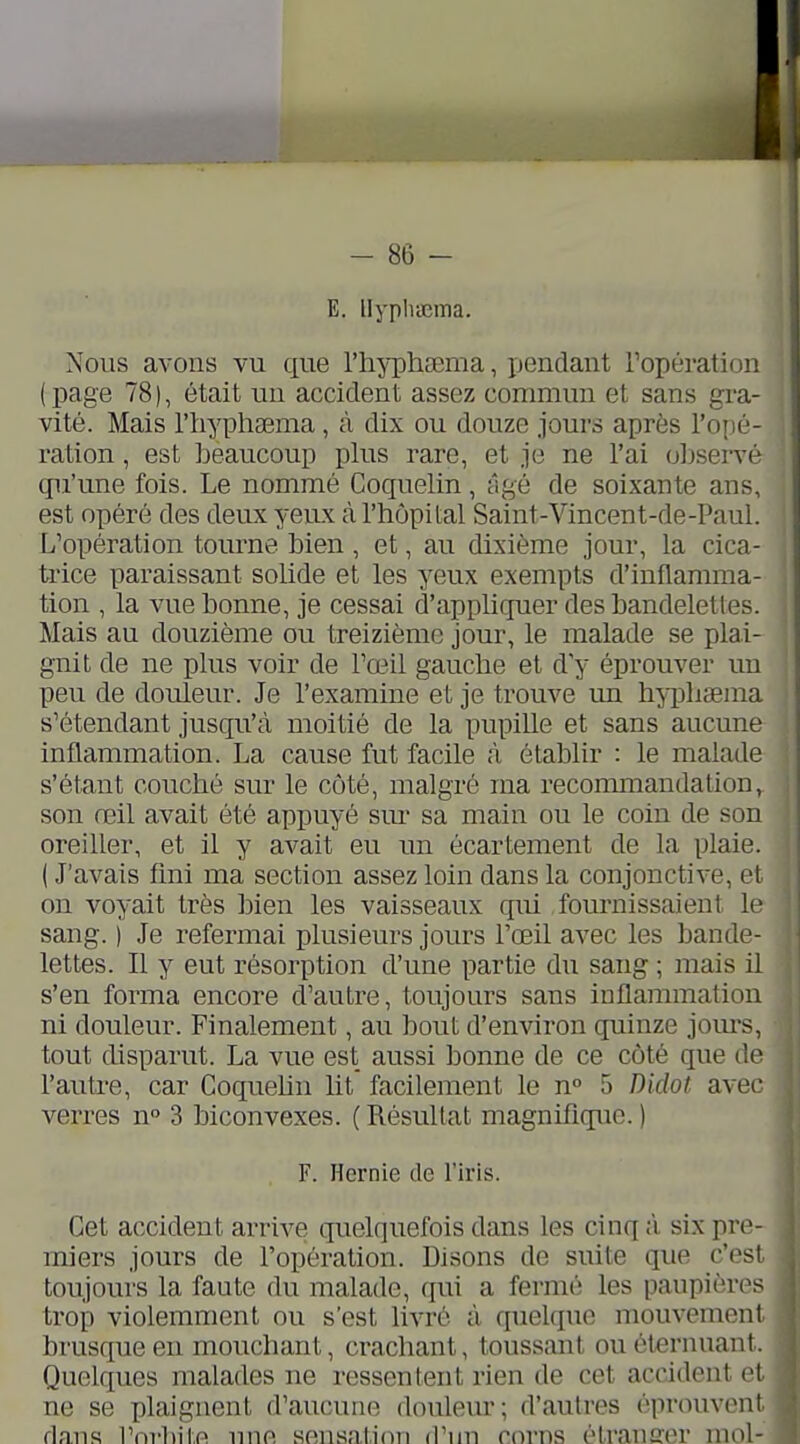 E. llyphccma. Nous avons vu que l'hjTphsema, ijendant Topération (page 78), était un accident assez commun et sans gra- vité. Mais riiyplisema, à dix ou douze jours après l'oiié- ration, est beaucoup plus rare, et je ne l'ai observe qu'une fois. Le nommé Coquelin, âgé de soixante ans, est opéré des deux yeux à l'hôpital Saint-Vincent-de-Paui. L'opération tourne bien , et, au dixième jour, la cica- trice paraissant solide et les yeux exempts d'inflamma- tion , la vue bonne, je cessai d'appliquer des bandelettes. Mais au douzième ou treizième jour, le malade se plai- gnit de ne plus voir de l'œil gauche et d y éprouver un peu de douleur. Je l'examine et je trouve im hn^lisem^a s'étendant jusqu'à moitié de la pupille et sans aucune inflammation. La cause fut facile à établir : le malade s'étant couché sur le côté, malgré ma recommandation, son œil avait été appuyé sm- sa main ou le coin de son oreiller, et il y avait eu un écartement de la plaie. ( J'avais fmi ma section assez loin dans la conjonctive, et on voyait très bien les vaisseaux qui fournissaient le sang. ) Je refermai plusieurs jours l'œil avec les bande- lettes. Il y eut résorption d'une partie du sang ; mais il s'en forma encore d'autre, toujours sans iDflammation ni douleur. Finalement, au bout d'environ quinze jours, tout disparut. La vue est aussi bonne de ce côté que de l'autre, car Coquehn lit facilement le n° 5 Didot avec- verres n° 3 biconvexes. ( Résultat magnifique. ) F. Hernie de l'iris. Cet accident arrive (jnelquefois dans les cinq ;l six pre- miers jours de l'opération. Disons de suite que c'c^sl toujours la faute du malade, qui a fermé les paupières trojp violemment ou s'est livré à quelque mouvemenl brusque en mouchant, crachant, toussant ouétfirnuant. Quelques malades ne ressentent rien de cet accident et ne se plaignent d'aucune douleur; d'autres éprouvent dans l'nvbiin une sensatidii irim corns élranffcn mol- ^