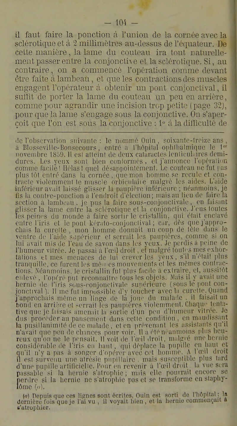 - lO -'i - il faut faire la ponction à l'union de la cornée avec la sclérotique et à 2 millimètres au-dessus de l'équaleur. De cette manière, la lame du couteau ira tout naturelle- ment passer entre la conjonctive et la sclérotique. Si, au contraire, on a commencé l'opération comme devant être faite à lambeau, et que les contractions des muscles engagent Topérateur ù obtenir un pont conjonctival, il sutlit de porter la lame du couteau un peu en arrière, comme pour agrandir une incision trop petite (page 32), pour que la lame s'engage sous la conjonctive. On s'aper- çoit que l'on est sous la conjonctive : 1 à la difficulté de (le lobserv9lioii snivaiilo : le iiummé Oiiin , «oixaiitc-lroize ans , à Blosscville-Bonsecours, enirc a l'hôpilal oiilillialmiqiic le I novembre 1859.11 esl alleini de deux calarucle.'^ Icnliciil.ircs demi- dures. Les yeux soni bien coniormés, et j'ainionce l'opéralinn comme facile 1 llélas! quel désappointemenl. Le couleaii ne fut pas plus 1Ô1 eniré dans la cornée , cpiemon homme se recule et con- tracle violemment le nuiscie orbiciilaiie malgré les aides. L'aide inférieur avait laissé glisser la paupière inférieure; néanmoins, je fis la coulre-ponclion a l'endroil d'clcclion; mais au lieu de fain; la section à lambeau . je pus la faire sons-coujonclivale, en faisant elisserla laine eniré la sclérotique et la foii.ionctive. .l'i-us loules Tes peines du monde à faire sortir le ci'islalliu, qui élait enclavé entre l'iris et le pont kéralo-conjonelival ; car, dés que j'appro- chais la curelte , mon homme donnait un coup de lèle dans le venire de l'aide sopérieur cl serrait les paupières, comme si on lui avail mis de l'eau de savon dans les yeux. Je perdis à peine de l'bumcur vilrée. Je passai à l'œil droit, et malgré loules rnesexlior- talions el mes menaces de lui crever les yeux, s'il n'i-lail jjlus tranquille, ce furent les méii'CS mouvemenis el les mêmes conlrac- lious. Néanmoins, le crislallin fui plus facile a extraire, et, aussiirtt enlevé , l'opéré put rec(u)uailre tous les olijels. .Mais il y avail une hernie de l'iris sdus-eonjonctivale supérieure (sous le |toiil con- jonctival ). 11 me fut impossible d'y loucher avec la curelte. Quand J'approchais même un 'linge de là joue du malade . il faisait un tiond en arrière el serrait les paupières violennnenl. Chaque teiila- tive que je faisais amenait la sortie d'un peu d'humeur vilrée. Je dus procéder an pansement dans celle condition, en maudissant la pusillanimité de ce malade , et en prévenant les assistants qu'il n'avait que peu de ch;inces pour voir. 11 a éiénéaiunoins pins heu- reux qu on ne le pensait. 11 voit de l'œil droit, nmlgié une hernie considérable de l'iris en haut , qui déplace la pupille en liant cl; qu'il n'y a pas à songer d'opérer avec cet homme. A l'œil droit il esl siirvenu une atrésie piipillaire . mais susceptible plus tard d'utie pupille artilicielie. Pour eu revenir à l'œil droit la vue sera passable si la hernie s'atrophie; mais elle pourrait encore se perdre si la hernie ne s'atrophie pas et se transforme en staphy- () Pepui-s (juG CCS lignes sont écrites, Guin est sorti do l'hôpital ; la derniùru fois que jo l'ui vu , il voyait l)ion , et la heraio comniouçait a s'atrophier.