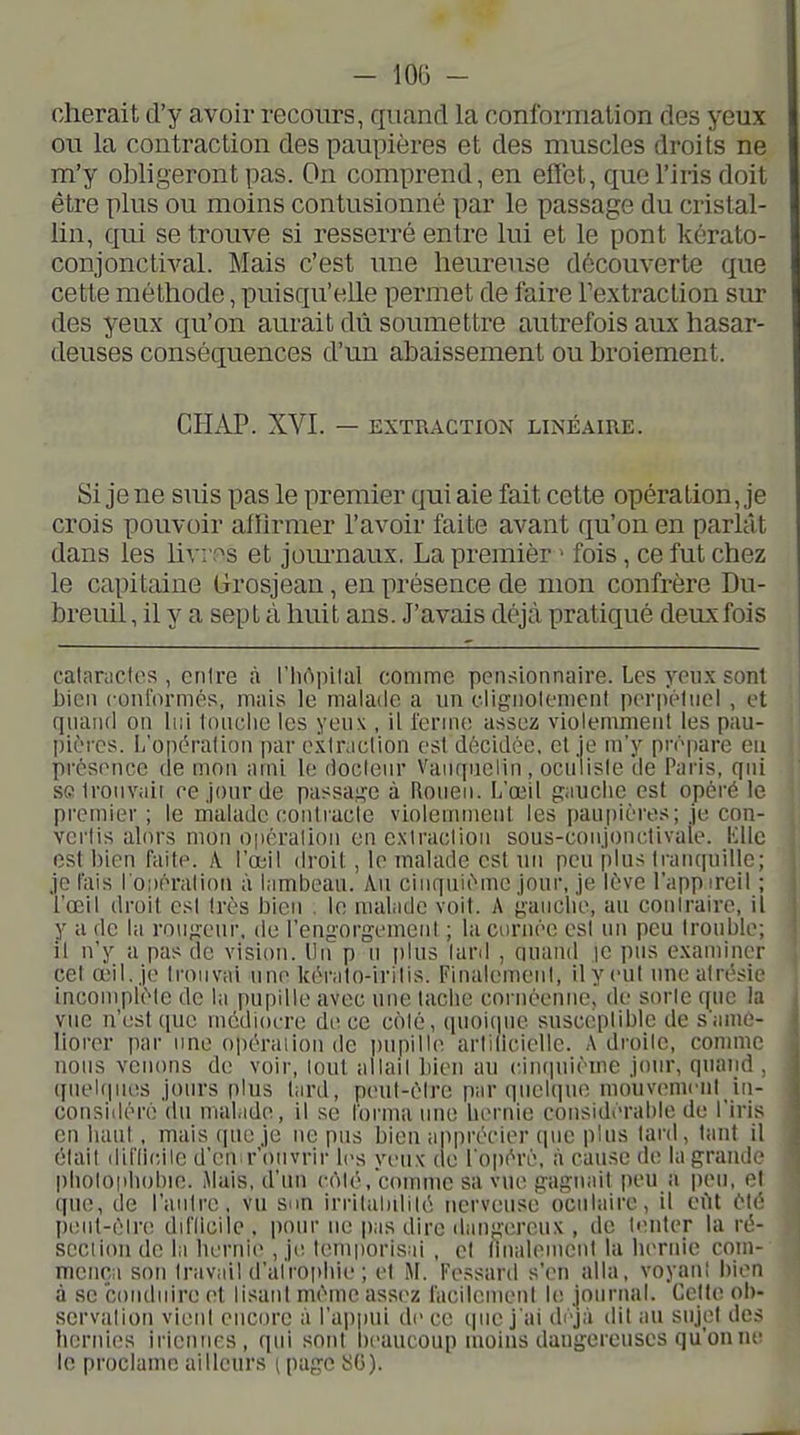 cherait d'y avoir recours, quand la conformation des yeux ou la contraction des paupières et des muscles droits ne m'y obligeront pas. On comprend, en effet, que l'iris doit être plus ou moins contusionné par le passage du cristal- lin, qui se trouve si resserré entre lui et le pont kérato- conjonctival. Mais c'est une heureuse découverte que cette méthode, puisqu'elle permet de faire l'extraction siu? des yeux qu'on aurait dû soumettre autrefois aux hasar- deuses conséquences d'un abaissement ou broiement. CHAP. XVI. — EXTRACTION LINÉAIRE. Si je ne suis pas le premier qui aie fait cette opération, je crois pouvoir afïirmer l'avoir faite avant qu'on en parlât dans les Uvr^s et jom-naux. La premier > fois, ce fut chez le capitaine (jrosjean, en présence de mon confrère Du- breuil, il y a sept à huit ans. J'avais déjà pratiqué deux fois calariicles , entre à l'Iiùpilal comme pensionnaire. Les yeux sont Jjien conformés, mais le malade a un clignolemcnl peri)éliiei , et quaiul on liii tonclie les yeu\ , il i'erme assez violemment les pau- pières. L'opération par extraction est décidée, et je m'y prépare eu présence de mou ami le docteur Vaiuiuelin , oculiste 'de Paris, qui SGironvaii ce jour de passai^e à Rouen. L'œU gauche est opéré le premier ; le malade contracte violemment les paupières; je con- vertis alors mon o|iéralion en exiraclion sous-conjonctivale. Kilo est bien faite. A. l'œil droit, le malade est un peu plus tranquille; je fais ro;)ératiou à lambeau. Au cinquième jour, je lève l'app ireil ; l'œil droit est très bien . le matide voit. A gaiiclie, au contraire, il y a de la rougeur, de l'cugorgemenl ; la cornée est un peu trouble; il n'y a pas de vision. Un p n plus lanl , ouand je pus examiner cet a>il. je trouvai une kéralo-iritis. Finalement, il y cul une atrésie incomplète de la pupille avec une tache coniéenne, de sorte que la vue n'est (|uc médiocre de ce coté, quoicpie susceptible de s'amé- liorer par ime opéraiion de pupille artiliciellc. Adroite, connue nous venons de voir, loul allail bien au cinipiièine jour, quand , qnel(|ui!S jours plus lard, peut-être par quelque mouvement in- considéré du malade, il se forma ime heriue considérahie de l'iris en haut , mais que je ne pus bien apprécier que plus lard, tant il était difdcile d'en r'onvrir les yeux (le l'opéré, à cause de la grande photophobie. Mais, d'un coté, comme sa vue gagnait peu a peu, et que, de l'anlre, vu sim irrilalulilé nerveuse oculaire, il cilt été peid-éire diflicilc . pour ne |)as dire ilangereux , de tenter la ré- scciiou de la hernie , je temporisai , et finalement la hernie coui- mcnça son travail d'atrophie ; et M. Fessard s'en alla, voyant bien à se conduire et lisant même assez facilement le journal. Celte ob- servation vient encore à l'ajjpui de ce {jnc j'ai déjà dit au siijd des hernies irienncs, qui sont beaucoup moins dangereuses qu'on ne le proclame ailleurs [ page SG).