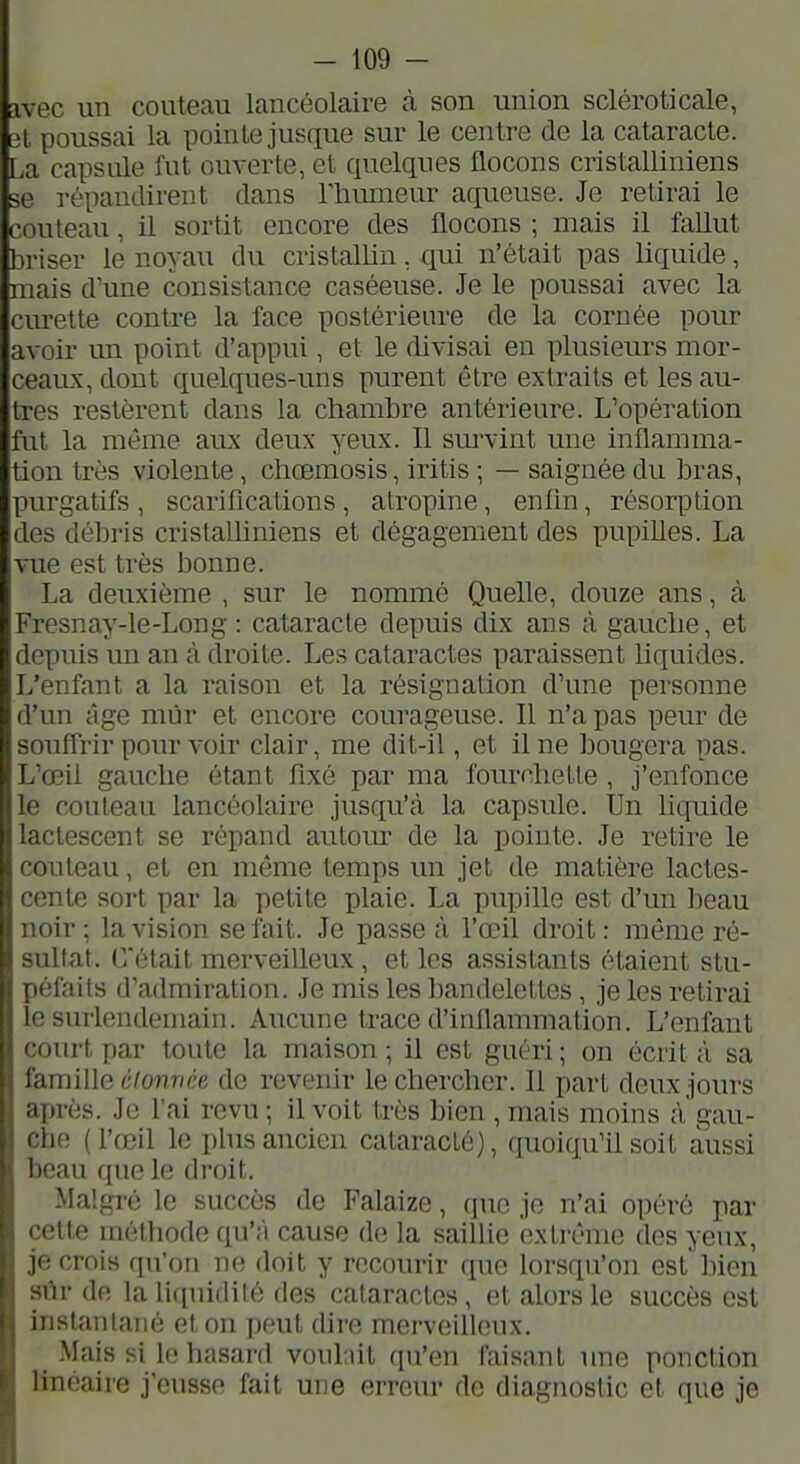 ivec un couteau lancéolaire à son union scléroticale, 3t poussai la pointe jusque sur le centre de la cataracte. La capsule fut om-erte, et quelques flocons cristalliniens se répandirent dans Thumeur aqueuse. Je retirai le couteau, il sortit encore des flocons ; mais il fallut bi-iser le noyau du cristallin, qui n'était pas liquide, mais d'une consistance caséeuse. Je le poussai avec la curette contre la face postérieure de la cornée pour avoir un point d'appui, et le divisai en plusieurs mor- ceaiLx,dout quelques-uns purent être extraits et les au- tres restèrent dans la chambre antérieure. L'opération fut la même aux deux yeux. Il sm-vint une inflamma- tion très violente, cliœmosis, iritis ; — saignée du bras, purgatifs , scarifications , atropine, enfin, résorption des débris cristalliniens et dégagement des pupilles. La vue est très bonne. La deuxième , sur le nommé Quelle, douze ans, à Fresnay-le-Long : cataracte depuis dix ans à ganclie, et depuis un an à droite. Les cataractes paraissent liquides. L'enfant a la raison et la résignation d'une personne d'un âge mûr et encore courageuse. Il n'a pas peur de souffrir pour voir clair, me dit-il, et il ne bougera pas. L'œil gauche étant fixé par ma fourchette , j'enfonce le couteau lancéolaire jusqu'à la capsule. Un liquide lactescent se répand auto m' de la pointe. Je retire le couteau, et en même temps un jet de matière lactes- cente sort par la petite plaie. La pupille est d'un beau noir; la vision se fait. Je passe à l'œil droit: même ré- sultat. C'était merveiUeux, et les assistants étaient stu- péfaits d'admiration. Je mis les bandelettes, je les retirai le surlendemain. Aucune trace d'indammation. L'enfant court par toute la maison ; il est guéri ; on écrit à sa famille êionvée de revenir le chercher. Il part deux jours après. Je l'ai revu ; il voit très bien , mais moins à gau- che (l'œil le plus ancien cataracté), quoiqu'il soit aussi beau que le droit. Malgré le succès de Falaize, que je n'ai opéré par cette méthode qu'à cause de la saillie extrême des yeux, je crois qu'on no doit y recourir que lorsfpïon est bien sûr de la liquidité des cataractes, et alors le succès est instantané et on j)put dire merveilleux. ^ Mais si le hasard voulait qu'en faisant une ponction linéaire j'eusse fait une erreur de diagnostic et que je