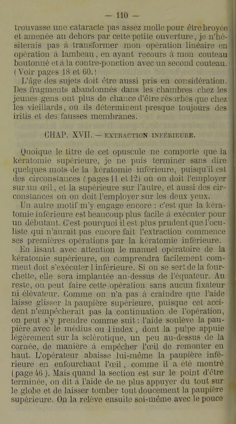 trouvasse une cataracte pas assez molle pour être broyée et amenée au dehors par cette petite ouverture, je n'hé siterais pas à transformer mon opération linéaire ei opération à lambeau, en ayant recours à mon couteau boutonné et à la contre-ponction avec un second couteau (Voir pages 18 et 60.^ L'âge des sujets doit être aussi pris en considération Des fragments abandonnés dans les chambres chez les jeunes gens ont plus de chance d'êlre résorbés que chez les vieillards, où ils déterminent presque toujours des iritis et des fausses membranes. CHAP. XVII. — EXTRACTION INFÉRIEURE. Quoique le titre de cet opuscule ne comporte que la kératomie supérieure, je ne puis terminer sans dh-e quelques mots de la kératomie inférieure, puisqu'il est des circonstances (pages il et 12) où on doit l'employer sur un œil, et la supérieure sur l'autre, et aussi des cir- constances où on doit remployer sm* les deux yeux. Un autre motif m'y engage encore : c'est que la kéra- tomie inférieure est beaucoup plus facile à exécuter pour un débutant. C'est pourquoi il est plus prudent que Focu- liste qui n'aurait pas encore fait l'extraction commence ses premières oiDérations par la kératomie infériem-e. En lisant avec attention le manuel opératoire de la kératomie supérieure, on comprendra facilement com- ment doit s'exécuter 1 inférieure. Si on se sert de la four- chette, elle sera implantée au-dessus de l'équateur. Au reste, on peut faire cette opération sans aucun fixateur ni élévateur. Comme on n'a pas à craindre que l'aide laisse glisser la paupière supérieure, puisque cet acci- dent n'empêcherait pas la continuation de l'opération, on peut s'y prendre comme suit : l'aide soulève la pau- pière avec le médius ou 1 index , dont la pulpe appuie légèrement sur la sclérotique, un peu au-dessus de la cornée, de manière à empêcher l'œil de remonter en haut. L'opérateur abaisse lui-même la paupière infé- rieure en enfourchant l'œil, comme il a été montré (page46). Mais quand la section est sur le point d'être terminée, on dit il l'aide de ne phis appuyer du tout sur le globe et de laisser tomber tout doucement la paupière supérieui'e. On la relève ensuite soi-même avec le pouce