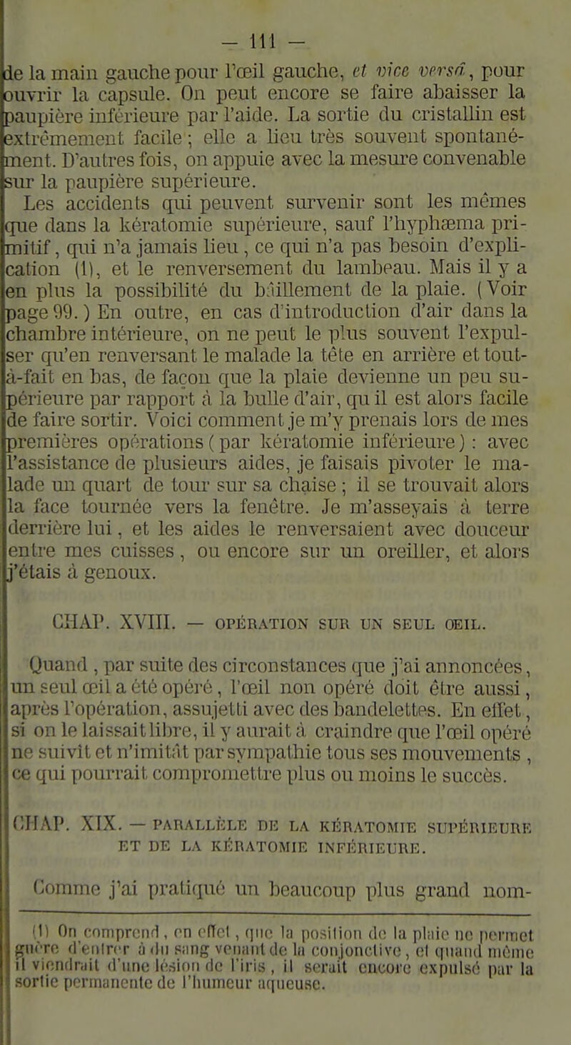 I 1 i - 111 - ide la main gauche pour l'œil gauche, et vice versa, pour iouvrir la capsule. On peut encore se faire abaisser la paupière inférieure par l'aide. La sortie du cristaUin est extrêmement facile ; elle a heu très souvent spontané- ment. D'autres fois, on appuie avec la mesure convenable sur la paupière supérieure. Les accidents qui peuvent survenir sont les mêmes que dans la kératomie supérieure, sauf l'hyplisema pri- mitif , qui n'a jamais heu, ce qui n'a pas besoin d'expli- cation (1), et le renversement du lambeau. Mais il y a en plus la possibihté du bâillement de la plaie. (Voir page 99. ) En outre, en cas d'introduction d'air dans la chambre intérieure, on ne peut le phis souvent l'expul- ser qu'en renversant le malade la tête en arrière et tout- à-fait en bas, de façon que la plaie devienne un peu su- périeure par rapport à la bulle d'air, quil est alors facile de faire sortir. Voici comment je m'y prenais lors de mes premières opérations ( par kératomie inférieure ) : avec l'assistance de plusieurs aides, je faisais pivoLer le ma- lade un quart de tom- sur sa chaise ; il se trouvait alors la face tournée vers la fenêtre. Je m'asseyais à terre derrière lui, et les aides le renversaient avec doucem* entre mes cuisses, ou encore sur un oreiller, et alors j'étais à genoux. CHAI'. XVIII. — OPÉRATION SUR UN SEUL OEIL. Quand , par suite des circonstances (jue j'ai annoncées, un seul œil a été opéré, l'œil non opéré doit être aussi, après l'opération, assujetti avec des bandelettes. En elï'et, si on le laissaitlibre, il y aurait à craindre que l'œil opéré ne suivît et n'imitâ t par sympathie tous ses mouvements , ce qui pourrait compromettre plus ou moins le succès. nriAP. XIX. — PARALLÈLE DE LA KÉRATOMIE SUPÉRIEURE ET DE LA KÉRATOMIE INFÉRIEURE. Comme j'ai pratiqué un beaucoup plus grand nom- (1) On comprend, (^n cfTcl, qiu; lii position diî l;i pl;iie ne. permet gnèro rl'eiilrcr à dn Piing vonanUk; In coiijonclivo, ol quand niùnie il viondruil d'une lésion de l'iris, il serait encore expulsé pur la sortie permanente de l'Iiumeur aqueuse.