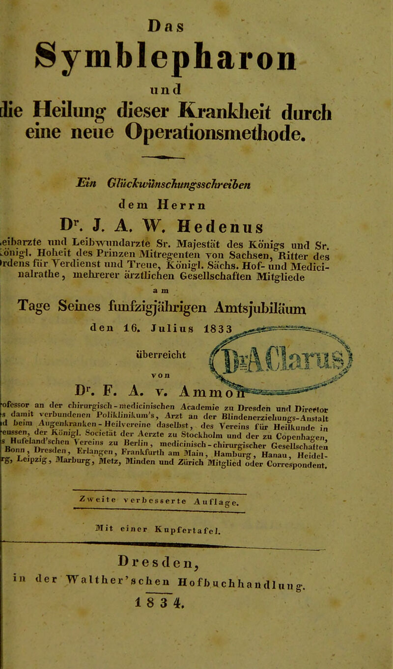 Symblepharon und [lie Heilung dieser Krankheit durch eine neue Operationsmethode. Ein GJüchwilnschungsschreihen dem Herrn J. A. W. Hedenus .eibarzfe niul Leib^•v^ln(larzte Sr. Majestät des Köniffs uud Sr .onigl. Hoheit des Prinzen ]VIitreg:enten rou Sachsen, Ritter des ►rdens für Yerdienst uud Treue Köuigi. Sachs. Hof- und Medici- ualrathe, mehxerer ärztlichen Gesellschaften Mitg-liede a m Tage Seines fnnfzigjahrigen Amtsjiibiläum den 16. Julius 1833 «fcssor an der chirurgisch - nicdicinischen Acadcmie zu Dresden nnd Dirertor s damit verbundenen Poliklinikum's, Arzt an der Blindenerziehunss-Anstalt id beim Augenkranken-Heilvereine daselbst, des Vereins für Heilkunde in ru tf.'ln 7' h'°r i^^'^ ^ Stockholm und der zu Copenhagen, Bnnn n I ^^T ^ ' »cdicinisch - chiriu-gischer Gesellschaften Bonn, Dresden, Erlangen, Frankfurth am Main, Hamburg, Hanau, Heidel- rg, Leipzig, ]>Iarburg, Metz, Bünden und »Weh Mitglied oder Correspondent Zweite verbesserte Auflage. Mit einer Knpfertafel. Dresden, in der Walther'schen^ Hofhuchhandlun