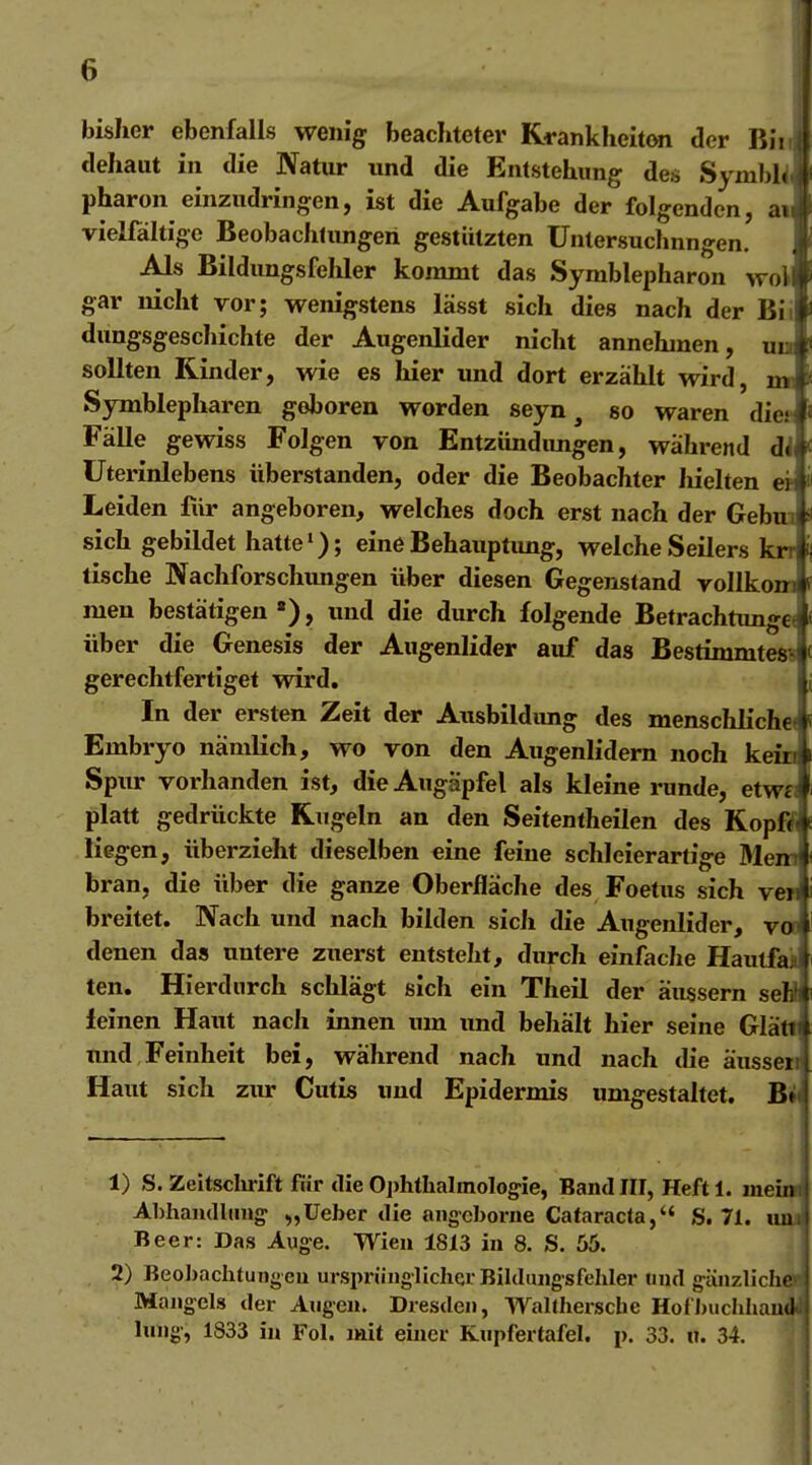 bisher ebenfalls wenig beachteter Krankheiton der Iii: dehaut in die Natur und die Entstehung des Syml>i( jj' pharon einzudringen, ist die Aufgabe der folgenden, atf vielfältige Beobachlungeri gestützten Unlersuchnngen. 1 Als Bildungsfehler kommt das Symblepharon woll gar nicht vor; wenigstens lässt sich dies nach der Bii dungsgeschichte der Augenlider nicht annehmen, uu sollten Rinder, wie es hier und dort erzählt wird, n« Symblepharen geboren worden seyn, so waren diet FäUe gewiss Folgen von Entziindimgen, während dl Uterinlebens überstanden, oder die Beobachter hielten er Leiden für angeboren, welches doch erst nach der Gebm sich gebildet hatte'); eine Behauptung, welche Seilers krr tische Nachforschungen über diesen Gegenstand vollkom men bestätigen «), und die durch folgende Betrachtunget über die Genesis der Augenlider auf das Bestimmtes? gerechtfertiget wird. In der ersten Zeit der Ausbildung des menschliche» Embryo nämlich, wo von den Augenlidern noch kein Spur vorhanden ist, die Augäpfel als kleine runde, etw« platt gedrückte Kugeln an den Seitentheilen des Kopfi liegen, überzieht dieselben eine feine schleierartige Mem bran, die über die ganze Oberfläche des Foetus sich ve» breitet. Nach und nach bilden sich die Augenlider, va denen das untere zuerst entsteht, durch einfache Hautfai ten. Hierdurch schlägt sich ein Theil der äussern seH leinen Haut nach innen um und behält hier seine Glätl und Feinheit bei, während nach und nach die äusseii Haut sich zur Cutis und Epidermis umgestaltet. B^ 1) S. Zeltsclu-ift für die 0])htIialmolog:ie, Band III, Heft 1. mein Ahhaiulluiig- „lieber die angcborne Cataracta, S. 71. uuj Beer: Das Auge. Wien 1813 in 8. S. 55. i 2) Beohaclitungeu ursprüiigliclicr Bildmigsfeliler und gänzliche« Mangels der Augen. Dresden, WaKhersche Hofhuchliau^ luiig, 1833 in Fol. imt einer Knpfertafel. p. 33. ii. 34. J