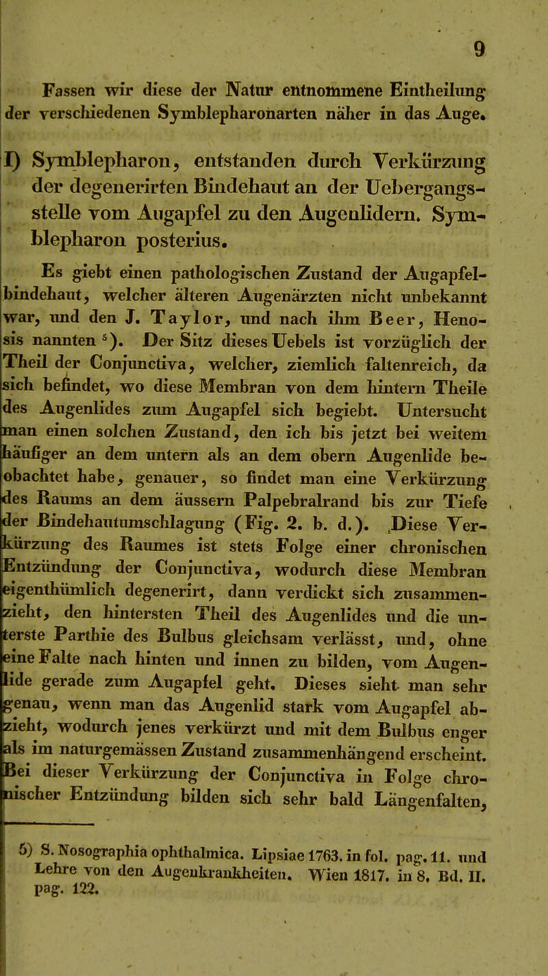 Fassen wir diese der Natur entnommene Eintlieihmg der verscliiedenen Symblepharonarten näher in das Auge. T) Symblepharon, entstanden durch Verkürzung ' der degenerirten Bindehaut an der Uebergangs- stelle vom Augapfel zu den Augenlidern. Sym- blepharon posterius. Es giebt einen pathologischen Zustand der Augapfel- bindehant, welcher älteren Augenärzten nicht unbekannt war, imd den J. Taylor, und nach ihm Beer, Heno- sis nannten*). Der Sitz diesesUebels ist vorzüglich der Theil der Conjimctiva, welcher, ziemlich faltenreich, da sich befindet, wo diese Membran von dem hintern Theile des Augenlides zimi Augapfel sich begiebt. Untersucht man einen solchen Znstand, den ich bis jetzt bei weitem häufiger an dem imtern als an dem obern Augenlide be- obachtet habe, genauer, so findet man eine Verkürzung des Raiuns an dem äussern Palpebralrand bis zur Tiefe der Bindehautimischlagung (Fig. 2. b. d.). .Diese Ver- kürzung des Raumes ist stets Folge einer chronischen Entzündung der Conjunctiva, wodurch diese Membran eigenthümlich degenerirt, dann verdickt sich zusammen- zieht, den hintersten Theil des Augenlides und die un- terste Parthie des Bulbus gleichsam verlässt, und, ohne eine Falte nach hinten und innen zu bilden, vom Augen- lide gerade zum Augapfel geht. Dieses sieht man sehr genau, wenn man das Augenlid stark vom Augapfel ab- zieht, wodurch jenes verkürzt imd mit dem Bulbus enger als im natm-gemässen Zustand zusammenhängend erscheint. Bei dieser Verkürzung der Conjunctiva in Folge cliro- nischer Entzündung bilden sich sehr bald Längenfalten, 6) S. Nosoffraphia ophthalmica. Lipsiae 1763. in fol. pa^.ll. mul Lehre von den Augeukraukheiteu. Wien 1817. in 8. Bd. II. pag-. 122.