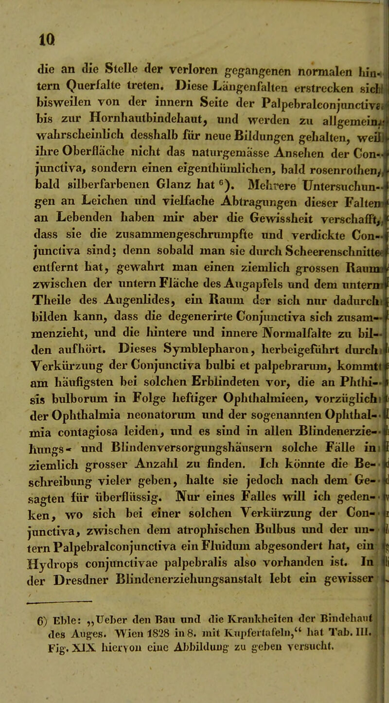 IQ die an die Stelle der verloren gegangenen normalen hiu. tern Querfalte treten. Diese Längeufalten erstrecken siel bisweilen von der innern Seite der Palpebralconjunctiv«. bis zur Hornliautbindehaut, und werden zu allgemeinj- wahrscheinlich desshalb für neue Bildungen gehalten, weiJ ihre Oberfläche nicht das naturgemasse Ansehen der Con- jimctiva, sondern einen eigenthiüulichen, bald rosenrolhen, bald silberfarbenen Glanz hat ß). Mehrere Untersuchun- gen an Leichen und vielfache Abtragungen dieser Falten an Lebenden haben mir aber die Gewissheit verschafft,', dass sie die zusammengeschnunpfte und verdickte Con- junctiva sind; denn sobald man sie durch Scheerenschnitt« entfernt hat, gewahrt man einen ziemlich grossen Raumo zwischen der untern Fläche des Aiigapfels und dem unterm Theile des Augenlides, ein Raum der sich nur dadurchi bilden kann, dass die degenerirte Conjunctiva sich znsam^ menzieht, und die Iiintere und innere Normalfalte zu bil- den aufhört. Dieses Symblepharon, herbeigeführt durchi Verkürzung der Conjunctiva bulbi et palpebranmi, kommtl am häufigsten bei solchen Erblindeten vor, die an Phthi— sis bulborum in Folge heftiger Ophthalmieen, vorzüglichi der Ophthalmia neonatoriun xmd der sogenannten Ophthal-« mia contagiosa leiden, und es sind in allen Blindenerzie-« himgs- und Blindenversorgimgshäusern solche Fälle ini ziemlich grosser Anzahl zu finden. Ich könnte die Be-- schreibimg vieler geben, halte sie jedoch nach dem Ge-- sagten für überflüssig. Nur eines Falles will ich geden-'Aj ken, wo sich bei einer solchen Verkürzung der Gon-'fc junctiva, zwischen dem atrophischen Bulbus imd der un- 'li tern Palpebralconjunctiva ein Fluidum abgesondert hat, ein- p Hydrops conjimctivae palpebralis also vorhanden ist. In Ij der Dresdner Blindenerziehungsanstalt lebt ein gewisser L 6) Eble: „Ueher den Bau und die Kraukheiten der BiiKlehanf des Auges. Wien 1828 in 8. mit RiipferJafel», hat Tab. III. ! Fig. XIX hier von eine AI)bilduug zu geben versucht. j