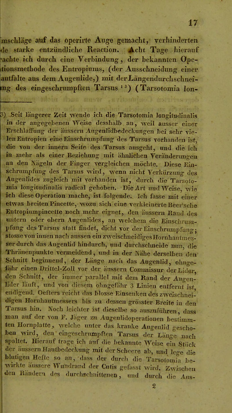 mscliläge auf das operirte Auge gemacht, verhiiulerten de starke entzündJiche Reaction. ^cht Tage lüerauf pachte ich durch eine Verbindung, der bekannten Ope- rtionsmethode des Entropiums, (der Ausschneidung einer jautfahe aus dem Augenlide,) mit derLängendurcIischnei- mg des eingeschriuupfien Tarsus*^) (Tarsotoinia lon- 3) Seit läugerer Zeit wende ich die Tarsotoinia longltudlnalis in der angeg-ebeiien Weise desshalb an, weil ausser eiuer ErscIilafFung- der äussern Aiig-enlidbedeckiuig-en bei sehr Tie- len Entropien eine Einschrumiifuug' des Tarsus vorhanden ist, die von der iunern Seite des Tarsus ausgeht, und die ich in mehr als einer Beziehiuig mit ähnlichen Veränderungen an den Nägeln der Finger vergleichen möchte. Diese Ein- schrumpfuug des Tarsus wird, wenn nicht Verkürzung des Augenlides zugleich mit vorhanden ist, durch <lie Tarsoto- mia longitudinalis radical gehoben. Die Art und Weise, wie ich diese Operation mache, ist folgende. Ich fasse mit einer etwas breiten Piucette, wozu sich ciue vex-ldeiuerteBeer'sche Eutropiiunpincette noch mehr eignet, den äussern Rand des tinlern oder obern Augenlides, an welchem die Einschrum- pfung des Tarsus statt findet, dicht vor derEinschrinnpfung; stosse von innen nach aussen ein z^veischueidigesHornhautmes- ser durch das Augenlid hindurch, und durchschneide nun, die Thräueupimkte vermeidend, und in der Nähe derselben den Schnitt beginnend, der Länge jjacli das Augenlid, ohnge- iahr einen Drittel-Zoll vor der äussern Commissur der Lider den Schnitt, der immer parallel mit dem Rand der Augen- lider läuft, und von diesem ohngefähr 3 Linien entfernt ist endigend. Oefters reicht das blosse Einsenken des zweischnei- digen Horuhautmessers bis zu dessen grösster Breite in den Tarsus hin. Noch leichter ist dieselbe so auszuführen dass man auf der von F. Jäger zu Augculidoperationen bestimm- ten Hornplatte ^ welche unter das kranke Augenlid escho- ben wird, den eingeschrumpften Tarsus der Länge nach spaltet. Hierauf trage ich auf die bekannte Weise ein Stück der äussern Hautbedeckung mit derSchccre ab, imd lege die blutigen Hefte so an, dass der durch die Tarsotomili be- wirkte äussere Wuudrand der Cutis gefasst wird. Zwischen den Räudern des durrhschj»ittenen, und durch die Aua- 2