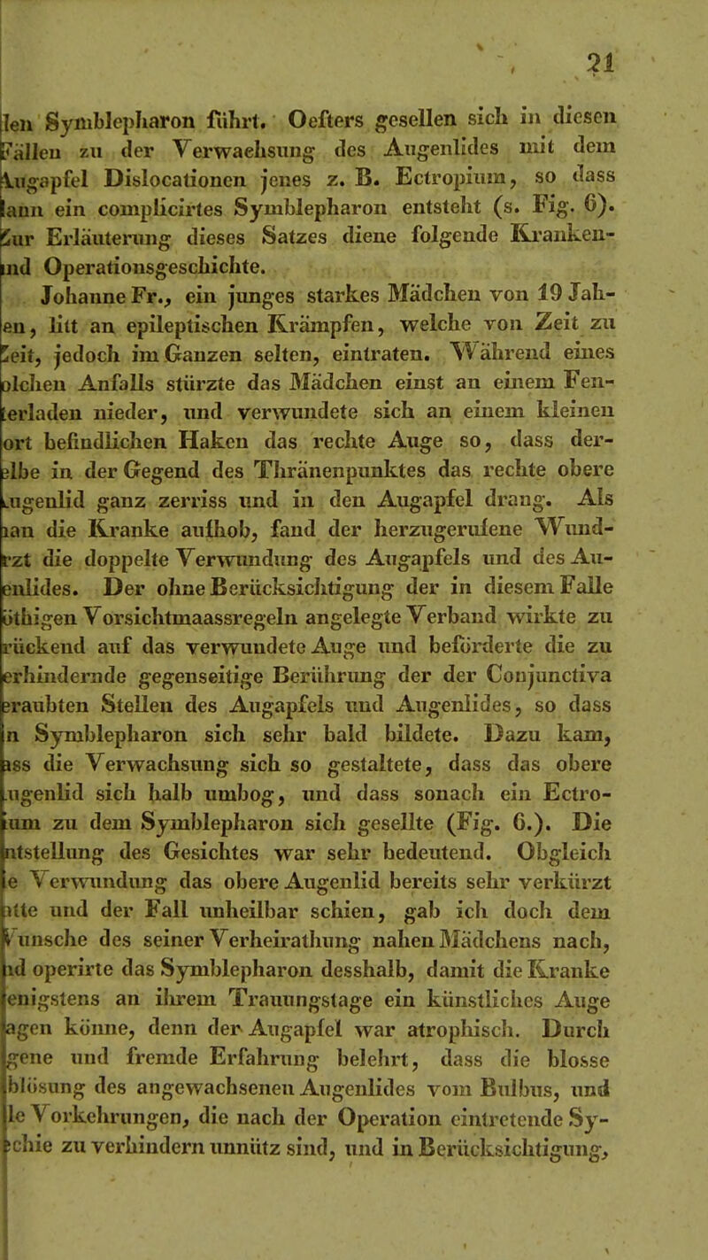 Ten Symblepharon fuhrt. Oefters gesellen sich in diesen Italien zn der Verwachsung des Augenlides nut dem kugapfel Dislocationen jenes z. B. Ectropium, so dass lann ein coniplicirtes Symblepharon entsteht (s. Fig. 6). Sur Ei'läuterung dieses Satzes diene folgende Rrankeu- ind Operationsgeschichte. Johanne Fr., ein junges starkes Mädchen von 19 Jäh- en, litt an epileptischen Krämpfen, welche von Zeit zu ^eit, jedoch im Ganzen selten, eintraten. Während eines olchen Anfalls stürzte das Mädchen einst an einem Fen- terladen nieder, und verwundete sich an einem kleinen ort befindlichen Haken das i'echte Auge so, dass der- älbe in der Gegend des Thränenpunktes das rechte obere Liigenlid ganz zerriss imd in den Augapfel drang. Als lan die Kranke aulhob, fand der herzugeruiene Wxmd- rzt die doppelte Verwundung des Augapfels und des Au- enlides. Der ohne Berücksichtigung der in diesem Falle üthigen Vorsichtmaassregeln angelegte Verband wirkte zu rückend auf das verwundete Auge imd beförderte die zu erhindernde gegenseitige Berührimg der der Coujunctiva jraubten Stelleu des Augapfels imd Augenlides, so dass n Symblepharon sich sehr bald bildete. Dazu kam, iss die Verwachsung sich so gestaltete, dass das obere .ugenlid sich halb umbog, und dass sonach ein Ectro- xan zu dem Symblepharon sich gesellte (Fig. 6.). Die utstellung des Gesichtes war sehr bedeutend. Obgleicli e y erwundimg das obere Augenlid bereits sehr verkürzt itte und der Fall unheilbar schien, gab ich doch dem Wunsche des seiner Verheirathung nahen Mädchens nach, \d operirte das Symblepharon desshalb, damit die Kranke enigstens an ilu-em Trauungstage ein künstliches Auge agen könne, denn der Augapfel war atropliiscli. Durch gene und fremde Erfahrung belehrt, dass die blosse blösung des angewachsenen Augenlides vom Bulbus, und le Vorkehrungen, die nach der Operation einti-etende Sy- ichie zu verhindern unnütz sind, und in Berücksichtigung,