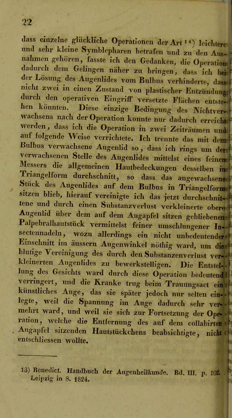 dass einzelne gflückliclie Operationen der Artleichtere nnd sehr kleine Symblepharen betrafen und zu den Aus- nahmen gehören, fasste ich den Gedanken, die Operation dadurch dem Gelingen näher zu bringen, dass ich bei der Lösung des Augenlides vom Bulbus verhinderte, d nicht zwei in einen Zustand von plastischer Entzündu durch den operativen Eingriff versetzte Flächen entste hen könnten. Diese einzige Bedingung des Nichtver' Wachsens nach der Operation konnte nur dadurch erreic^^ werden, dass ich die Operation in zwei Zeiträumen nn^ auf folgende Weise verrichtete. Ich trennte das mit der Bulbus verwachsene AugenHd so, dass ich rings um de; verwachsenen Stelle des Augenlides mittelst eines feine Messers die allgemeinen Hautbedeckungen desselben i Triangelform durchschnitt, so dass das angewachsen Stuck des Augenlides auf dem Bulbus in Triangelfor- sitzen bUeb, hierauf vereinigte ich das jetzt durchschnit- tene und durch einen Substanzverlust verkleinerte ober Augenlid über dem auf dem Augapfel sitzen geblieben Palpebralhautstiick vermittelst feiner umschlungener I sectennadeln, wozu allerdings ein nicht unbedeutend Einschnitt im äussern Augenwinkel nöthig ward, xun d' blutige Vereinigung des durch den Substanzenverlust ve kleinerten Augenlides zu bewerksteUigen. Die Entstel hing des Gesichts ward durch diese Operation bedeuten verring^ert, und die Kranke trug beim Trauungsact e' künstliches Auge, das sie später jedoch nur selten ei legte, weil die Spannung im Auge dadurch sehr ve mehrt ward, und weil sie sich zur Fortsetzung der Op ration, welche die Entfernung des auf dem coUabirt Augapfel sitzenden Hautstückchens beabsichtigte, niclHä entscliliessen wollte. 13) Benedict. Handbuch der Aug-cuheilkunde. Bd. UI. p. 1(Ä Leipzig in 8. 1824.