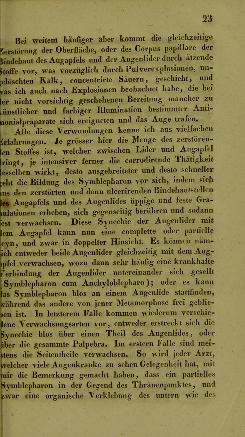 Bei weitem häufiger aber kommt die gleiclizeitige perstürung der Oberfläche, oder des Corpus papiUare der Rindehaut des Augapfels und der Augenlider durch atzende Stoffe yor, was vorzüglich durch Pulverexplosionen, tm- pelüschten Kalk, couceutrirte Säuern, geschieht, und ^as ich auch nach Explosionen beobachtet habe, die bei ier nicht vorsichtig geschehenen Bereitung mancher zu LÜnstlicher und farbiger Illumination bestimmter Anti- aonialpräparate sich ereigneten imd das Auge trafen. Alle diese Verwundungen kenne ich aus vielfachen Jrlahnmgen. Je grösser hier die Menge des zerstören- en Stofles ist, welcher zwischen Lider und Augapfel Iringt, je intensiver ferner die corrodirende Thätigkeit esselben wirkt, desto ausgebreiteter und desto schneller eht die Bildung des Symblepharon vor sich, indem sich ms den zerstörten und dann ulcerirenden Bindehautstellen les Augapfels und des Augenlides üppige und feste Gra- lulalionen erheben, sich gegenseitig berühren und sodann fest verwachsen. Diese Synechie der Augenlider mit lern Augapfel kann nun eine complette oder partielle jeyn, xmd zwar in doppelter Hinsicht. Es können näm- ach entweder beide Augenlider gleichzeitig mit demAug- ipfel verwachsen, wozu dann sehr häufig eine krankhafte Verbindung der Augenlider untereinander sich gesellt [Symblepharon cum Anchyloblepharo); oder es kann las Symblepharon blos an einem Augenlide stattfinden, fvährend das andere von jener Metamorphose frei geblie- »en ist. In letzterem Falle kommen >viederimi verschie- lene Verwachsimgsarten vor, entweder erstreckt sich die Synechie blos über einen Theil des Augenlides, oder jiber die gesammte Palpebra. Im erstem Falle sind mei- stens die Seitentheile verwachsen. So wird jeder Arzt, welcher viele Augenkranke zu sehen Gelegenheit hat, mit mir die Bemerkung gemacht haben, dass ein partielles Symblepharon in der Gegend des Thranenpunktes, und swar eine organische Verklebung des imtern wie des