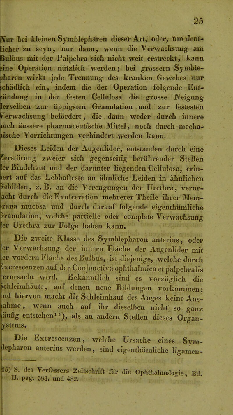 jiVur bei kleinen Symblephai'en dieser Art, oder, tim dent- licfiier zu seyn, nur dann, wenn die Verwachsung am Bulbus mit der Palpebra sich nicht weit erstreckt, kann ^ine Operation nützlich werden; bei grossem Symble- diaren wirkt jede Trenmmg- des kranken Gewebes nur schädlich ein, indem die der Operation folgende Ent- üindung in der festen Celliüosa die grosse JVeigung lerselben zur üppigsten Granulation und zur festesten li'^erwachsxing befördert, die dann weder durch innere loch äussere pharraaceutische Mittel, noch durch mecha^^ lische Yorrichtungen verhindert werden kann. Dieses Leiden der Augenlider, entstanden durch eine Zerstörung zweier sich gegenseitig berührender Stellen ler Bindehaut und der darimter liegenden Cellulosa, erin- lert auf das Lebhafteste an ähnliche Leiden in ähnlichen xehilden, z.B. an die Yerengnngen der Urethra, verur- acht dtwch die Exulceration mehrerer Theile ihrer Mem- rana niucosa nnd durch darauf folgende eigenthümliche Granulation, welche partielle oder complete Verwachsung er Urethra zur Folge haben kann. . Die zweite Klasse des Symblepharon anterins, oder er Vei-wachsung der innern Fläche der Augenlider mit er vordem Fläche des Bulbus, ist diejenige, welche durch 'xcrescenzen auf der Coujunctiva ophtlialmica et palpebralis erursacht wird. Bekanntlich sind es vorzüglich die »chleimhäute, auf denen neue Bildungen voi'kommeu; nd hiervon macht die Schleimhaut des Auges keine Aus- ahme, wenn auch auf ihr dieselben nichtj so ganz äufig entstehen'5), als an andern SteUen dieses Organ- ystems. Die Excrescenzen, welche Ursache eines Sym- lepharon anterius werden, sind eigenthümliche ligamen- 15) S. des Yerfassers Zeitschrift für die OphUialmolosie, Bi\ » U. pag-. 393. und 482. -