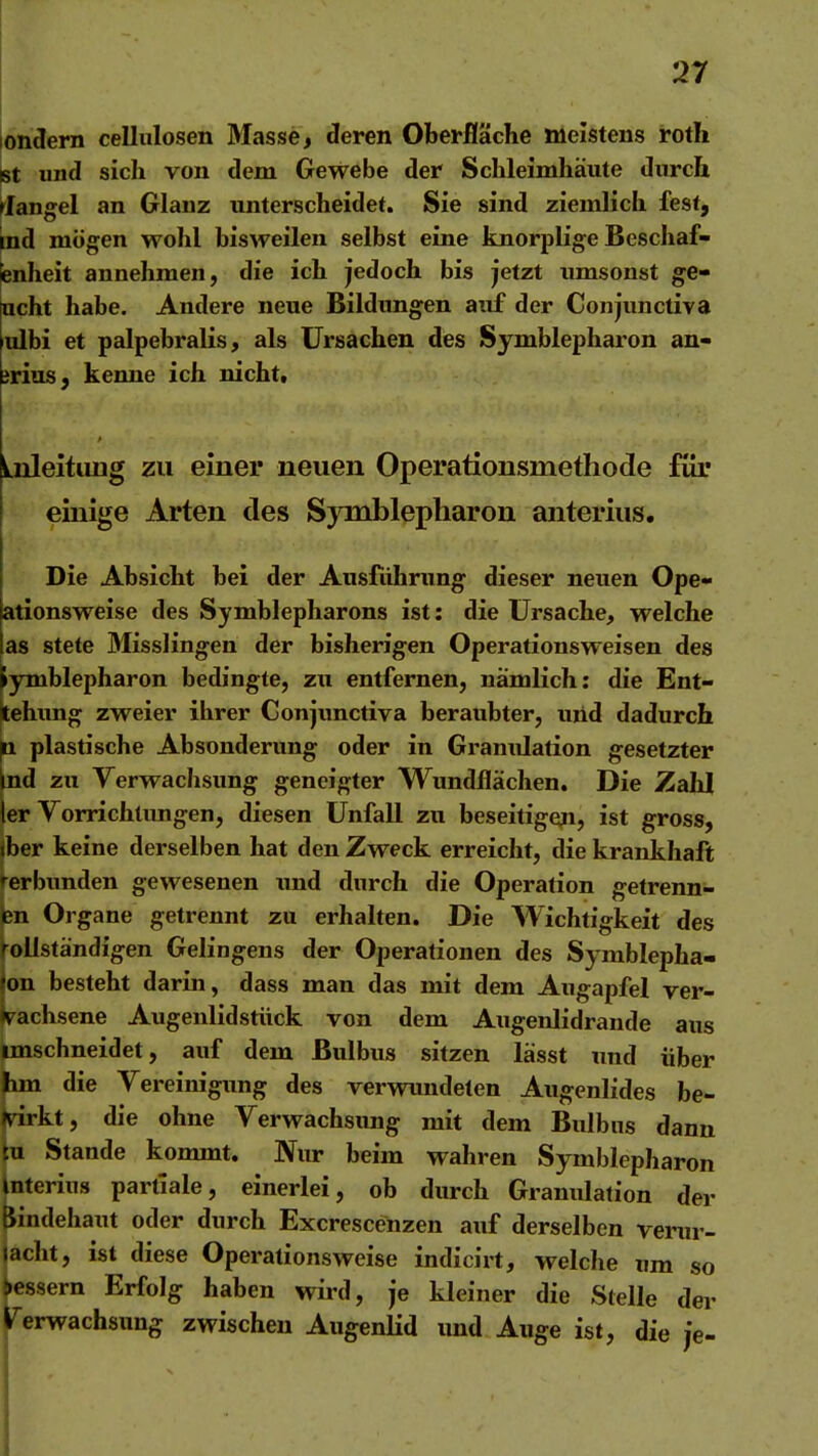 londern cellulosen Masse, deren Oberfläche meistens roth Bt und sich von dem Gewebe der Schleimhäute durch riangel an Glanz unterscheidet. Sie sind ziemlich fest, ind mögen wohl bisweilen selbst eine knorplige Beschaf- fenheit annehmen, die ich jedoch bis jetzt umsonst ge- ucht habe. Andere neue Bildungen auf der Conjunctiva ulbi et palpebralis, als Ursachen des Symblepharon an- jrius, kenne ich nicht. LnleituDg zu einer neuen Operationsmethode für einige Arten des Symblepharon anterius. Die Absicht bei der Ausführung dieser neuen Ope- ationsweise des Symblepharons ist: die Ursache, welche as stete Misslingen der bisherigen Operationsweisen des lymblepharon bedingte, zu entfernen, nämlich: die Ent- tehimg zweier ihrer Conjxmctiva beraubter, uiid dadurch ^ plastische Absonderung oder in Granulation gesetzter ind zu Verwachsung geneigter Wundflächen, Die Zahl 1er Vorrichtungen, diesen Unfall zu beseitigen, ist gross, iber keine derselben hat den Zweck erreicht, die krankhaft rerbunden gewesenen \md durch die Operation getrenn- Organe getrennt zu erhalten. Die Wichtigkeit des Vollständigen Gelingens der Operationen des Symblepha- on besteht darin, dass man das mit dem Augapfel ver- wachsene Augenlidstiick von dem Augenlidrande aus imschneidet, auf dem Bulbus sitzen lässt und über bm die Vereinigung des verwundeten Augenlides be- jsdrkt, die ohne Verwachsung mit dem Bulbus dann tn Stande kommt. Nur beim wahren Symblepharon mterius partlale, einerlei, ob durch Granulation der Bindehaut oder durch Excrescenzen auf derselben verur- lacht, ist diese Operationsweise indicirt, welche um so bessern Erfolg haben wird, je kleiner die Stelle der rerwachsung zwischen Augenlid imd Auge ist, die je-