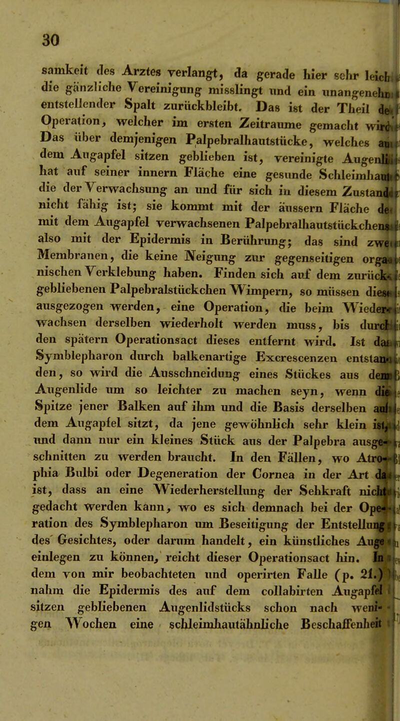 samkeit des Arztes verlangt, da gerade hier sehr leicb die gänzliche Vereinigung misslingt und ein unangenehmi entstellender Spalt zurückbleibt. Das ist der Theil 4^ Operation, welcher im ersten Zeiträume gemacht wi3 Das über demjenigen Palpebralhautstücke, welches am dem Augapfel sitzen geblieben ist, vereinigte Augciii; hat auf seiner innern Fläche eine gesunde SchleimliaujLf die der Verwachsung an und für sich iu diesem Zustanlil nicht fähig ist; sie kommt mit der äussern Fläche d^, mit dem Augapfel verwachsenen Palpebralhautstückchei also mit der Epidermis in Berührung; das sind zwj Membranen, die keine Neigimg zur gegenseitigen or nischen Verklebung haben. Finden sich av.£ dem zurüd gebliebenen Palpebralstückchen Wimpern, so müssen di ausgezogen werden, eine Operation, die beim Wiedeiiii wachsen derselben wiederholt werden muss, bis durd|4i( den spätem Operationsact dieses entfernt wird, Ist da^ Symblepharon durch balkenartige Excrescenzen entstan« den, so wird die Ausschneidung eines Stückes aus d Augenlide um so leichter zu machen seyn, wenn Spitze jener Balken auf ihm und die Basis derselben dem Augapfel sitzt, da jene gewöhnlich sehr klein xmd dann nur ein kleines Stück aus der Palpebra aus, schnitten zu werden braucht. In den Fällen, wo Atri phia Bulbi oder Degeneration der Cornea in der Art 4 ist, dass an eine Wiederherstelhmg der Sehkraft nicj[ gedacht werden kann, wo es sich demnach bei der OpO ration des S)rmblepharon um Beseitigung der EntstelluiM»a des Gesichtes, oder darum handelt, ein künstliches Augwii wnlegen zu können, reicht dieser Operationsact hin. h' dem von mir beobachteten und operirten Falle (p. 21.) nahm die Epidermis des auf dem collabirten Augapfel sitzen gebliebenen Augenlidstücks schon nach weni« 4^ gen Wochen eine schleimhautähnliche Beschaffenheit i