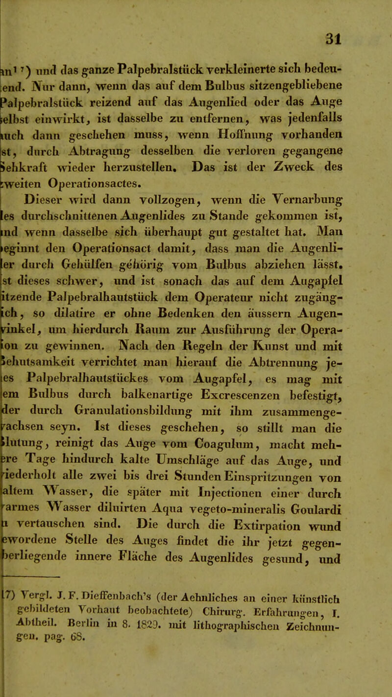 an' ^) untl tias ganze Palpebralstück verkleinerte sich bedeu- tend. Nur dann, wenn das auf dem Bulbus sitzengebliebene Palpebralstiick reizend auf das Augenlied oder das Auge gelbst einwirkt, ist dasselbe zu entfernen, was jedenfalls |iuch dann geschehen muss, wenn Hoffnung voi'handen Ist, durch Abtragung desselben die verloren gegangene Jehkraft wieder herzustellen. Das ist der Zweck des rweiten Operationsactes. Dieser wird dann vollzogen, wenn die Yernarbting les durchschnittenen Augenlides zu Stande gekommen ist, ^nd wenn dasselbe sich überhaupt gut gestaltet hat. Man geginnt den Operationsact damit, dass man die Augenli- er durch Gehülfen gehörig vom Bulbus abziehen lässt» st dieses schwer, und ist sonach das auf dem Augapfel itzende Palpebralhautstück dem Operateur nicht zugäng- ich, so dilatire er ohne Bedenken den äussern Augen- jrinkel, um hierdurch Raum zur Ausführung der Opera- ton zu gewinnen. Nach den Regeln der Kunst und mit Sehutsamkeit verrichtet man hierauf die Abti'ennung je- es Palpebralhautstückes vom Augapfel, es mag mit em Bulbus durch balkenartige Excrescenzen befestigt, der durch Granulationsbildimg mit ihm zusammenge- -^achsen seyn. Ist dieses geschehen, so stillt man die »lutung, reinigt das Auge vom Coagulum, macht meh- ;re Tage hindurch kalte Umschläge auf das Auge, und iederholt alle zwei bis drei Stunden Einspritzungen von altem Wasser, die spater mit Injectionen einer durch armes Wasser diluirten Aqua vegeto-mineralis Goulardi :i vertauschen sind. Die durch die Extirpation wimd jwordene Stelle des Auges findet die ihr jetzt gegen- jerliegende innere Fläche des Augenlides gesimd, imd 7) Verg:I. J.F. DiefFenbach's (der AehiUiches an einer künstlich gcl)il(Ieten Vorhaut beobachtete) Chirurg-. Erfahrungen, i. Abtheil. Berlin in 8. 1829. mit lithographischen Zeichnuu- geu. pag-. 68.