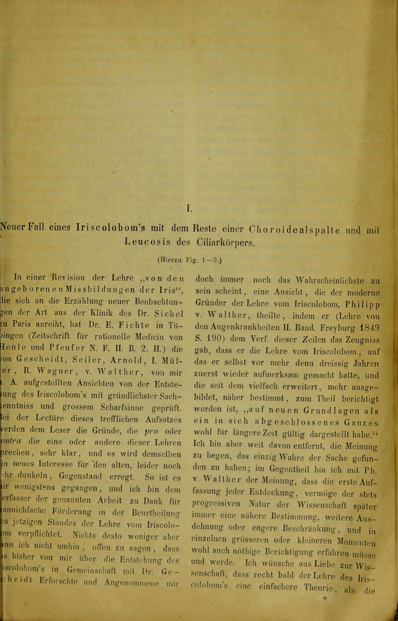 I. Neuer Fall eines Iriscolobom's mit dem Reste einer Cho roidealspalte und mit Leucosis des Ciliarkörpers. (Hierzu Fig. 1—9.) In einer Revision der Lehre „von den ngeb oren e n Missbildungen der Iris, lie sich an die Erzählung neuer Beobachtun- gen der Art aus der Klinik des Dr. Sichel u Paris anreiht, hat Dr. E. Fichte in Tii- )ingen (Zeitschrift für rationelle Medicin von lenle und Pfeufer N. F. II. B. 2. H.) die 'on Gescheidt, Seiler, Arnold, I. Mül- er , R. Wagner, v. Walt her, von mir A. aufgestellten Ansichten von der Entste- lung des Iriscolobom's mit gründlichster Sach- enntniss und grossem Scharfsinne geprüft, iei der Leetüre dieses trefflichen Aufsatzes werden dem Leser die Gründe, die pro oder ontra die eine oder andere dieser Lehren jrechen, sehr klar, und es wird demselben n neues Interesse für den alten, leider noch ?hr dunkeln, Gegenstand erregt. So ist es ir wenigstens gegangen, und ich bin dem erfasser der genannten Arbeit zu Dank für annichfache Förderung in der Beurtheilung ■s jetzigen Standes der Lehre vom Iriscolo- )m verpflichtet. Nichts desto weniger aber nn ich nicht umhin , offen zu sagen , dass s bisher von mir über die EntsL^hung des iscolobom's in Gemeinschaft mit Dr. Go- 3heidt Erforschte und Angenominoiu^ iriir doch immer noch das Wahrscheinlichste zu sein scheint, eine Ansicht, die der moderne Gründer der Lehre vom Iriscolobom, Philipp V. Walther, theilte, indem er (Lehre von den Augenkrankheiten IL Band. Freyburg 1849 S. 190) dem Verf. dieser Zeilen das Zeugniss gab, dass er die Lehre vom Iriscolobom, auf das er selbst vor mehr denn dreissig Jahren zuerst wieder aufmerksam gemacht hatte, und die seit dem vielfach erweitert, mehr ausge- bildet, näher bestimmt, zum Theil berichtigt worden ist, „auf neuen Grundlagen als ein in sich abgeschlossenes Ganzes wohl für längere Zeit gültig dargestellt habe. Ich bin aber weit davon entfernt, die Meinung zu hegen, das einzig Wahre der Sache gefun- den zu haben; im Gegentheil bin ich mit Ph. V. Walther der Meinung, dass die erste Auf- fassung jeder Entdeckung, vermöge der stets progressiven Natur der Wissenschaft später immer eine nähere Bestimmung, weitere Aus- dehnung oder engere Beschränkung, und in einzelnen grössenin oder kleineren Momerit(>n wohl auch nöthige Berichtigung erfjihren müsse nnd werde. Ich wünsche aus Liebe zur Wis- senschaft, dass recht bald der Lehre des Iris- colobom's eine einfachere Theorie, als die