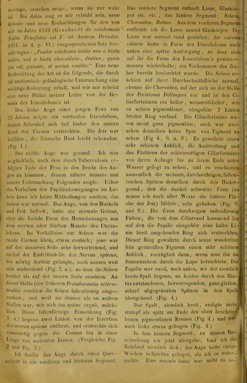 iiu-iiiigr, otslchon möge, worin sie nur wahr ist. Bis (laliiii m;\g es mir erlaubt sein, neue Gründe und neue Beobaclilungen für den von mir iniJalire 1831 (Geschei d l de colobomate Iriilis. Praefahts est F. ab Amnion. Dresdae. 1831. in 4. p. VI.) ausgesprochenen Salz bei- zubringen: „Pemlet cdoboma iridis nona hialu iridis, sed a hialu choroidcae, diutius, quam fas est, patente, et serius coalito.'^ Eine neue Beobachtung der Art ist die folgende, die durch die analoiniscli-pathologische Untersuchung eine wichtige Bedeutung erhält, und wie mir scheint eine neue Sliilze meiner Lehre von der Ge- nesis des Iriscolobom's ist. Das linke Auge einer jungen Frau von 26 Jahren zeigte ein verticales Iriscolobom, dessen Schenkel sich tief hinter den untern Hand der Cornea erstreckten. Die Iris war hellblau , die Zinnsche Haut leicht erkennbar. Das recht;; Auge war gesund. Ich war so ffliicklich, nach dem durch Tuberculosis er- füllen Tode der Frau in den Besitz des Au- ires zu kommen, dessen nähere äussere und innere Untersuchung Folgendes zeigte. Ueber (las Verhalten der Pupillenbewegungen im Le- ben kann ich keine Miltheilungen machen, das Sehftn war normal. Das Auge, von den Muskeln und Fett befi'eit, hatte die normale Grösse, aber die foetale Form des Menschenauges aus dem vierten oder fünften Monate des Uterin- lobens. Im Veihiiltniss zur Sclera war die runde Cornea klein, etwas conisch; jene war auf der äusseren Seite sehr hervortretend, und nächst der Eintrittsstelle des Nervus opticus, der schräg dorthin gelangte, nach aussen weit sich- ausbreitend (Fig. 2. a,), so dass die Sclera breiler als auf der innern Seile erschien. An dieser Stelle (der früheren Protuberantia sclero- ticalis) erschien die Sclera faltenförmig eing(!- sunken, und weil sie diiimer als an andern Stellen war, wie sich das später ergab, milch- blau. Diese faltenfürmige Einsenkung (Fig. a.) begann zwei Linien von der Insertion des nenus opticus entfernt, und erstreckte sich ''innenartig gegen die Cornea hin in einer Länge von mehreren Linien. (Vergleiche Fig. 2 und Fio. 3.) Ich liieille das Auge durch einen One-- schnill in ein vorderes und hinteres Segmenl. Das vordere Segment enthielt Linse, Glaskör- per etc. etc. , das hintere Segment: Sclera, Choroidea, Uetina. Aus dem vorderen Segment entfernte ich di(; Linse sammt Glaskörper. Die Linse war normal rund gestaltet; die corotia- ciliaris hatte in Form des Iriscoloboina nach unten eine spitze Ausbiegung, so da.ss sieht auf ihr die Form des Iriscolobom's gewisser-- massen wiederholte; ein Vorkommen das frü- her bereits beobachtet wurde. Die St7em er- schien auf ihrer Durchschnittsfläche normal, ebenso die Choroidea, auf der sich an der Stelle des Perisloma Döllingeri vor und an den Ci- liarfortsälzen ein heller, weissröthlicher, wie es schien pigmentloser, ohngefähr 2 Linien breiter Ring vorfand. Die Ciliarfortsätze wa- ren meist ganz pigmentlos; auch war zwi- schen denselben keine Spur von Pigment zu sehen. (Fig 4., 8. u. 9.) Es gewährte einen sehr schönen Anblicli, die Ausbreitung und das Flottiren der schleierartigen Ciliarfortsätze von ihrem Anfange bis zu ihrem Ende unter Wasser gelegt zu sehen, urld es erschienen namentlich die weissen, durchsichtigen, falten- reichen Spitzen derselben durch den Hinter- grund , den die dunkel schwarze Uvea (so nenne ich nach alter Weise die hintere Flä- che der Iris) bildete, sehr gehoben. (Fig. 8. und 9.) Die Uvea durchzogen radienförmii»- Falten, die von dem Ciliarrand kommend bis auf den die Pupille ohngefähr eine halbe Li- nie breit umgebenden Ring sich erstreckten. Dieser Ring gewährte durch seine wunderbar fein gestreiften Figuren einen sehr schönen Anblick, vorzüglich dann, wenn man ihn im Sonnenschein durch die Lupe betrachtete. Di-' Pupille war rund, nach unten, wo der ziemlich breite Spalt begann, an beiden durch den Hia- tus entstandenen, hervorragenden, ganz glatten, scharf abgegränzten Spitzen in den Spal übergehend. (Fig. 4.) Der Spall, ziemlich breit, endigte mehr stumpf als spitz am Ende des oben beschrie benen pigrnentlosen Kreises (Fig. 4.) und vri nach links etwas gebogen (Fig. 4.) In dem hinlern Segment, zu dessen Be- sclireiliung ich jetzt übergehe, fand ich die Netzhaut ziemlicii dick; das Auge hatte einige Wochen in Spiritus gelegen, als ich es unler- suchle. Eine inaciila lutea war nicht zu se-