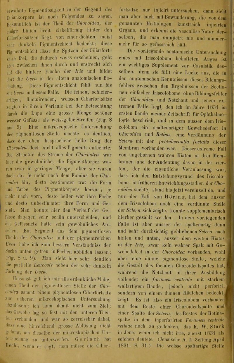 erwähnte Pigmcnllosigkeit in dor Gegend des Ciliarkörpcrs ist noch Folgendes zu sagen. Hikaniillicii ist der Theil der Choroidca, der t.iiiig(! Linien l)reit cirivolformig hinler den Ciliarforlsiilzen liegt, von einer dichten, meist sehr dunkeln Piginenlschicht bedeckt; diese piomentschicht liisst die Spitzen der Ciliarfort- jiilze frei, die dadurch weiss erscheinen, geht aber zwischen ihnen durch und erstreckt sich auf die hintere Fläche der Iris und bildet tlort die Uoea in der ältern anatomischen Be- deutung. Diese Pigmentschicht fehlt nun bis iwxVcm in diesem Falle. Die feinen, schleier- artigen, fliicluirentlen, weissen Ciliarfortsätze zeigten in ihrem Verlaufe bei der Betrachtung durch die Lupe eine grosse Menge schöner weisser Gefässe als weissgelbe Streifen. (Fig. 8 und 9). Eine mikroscopische Untersuchung der pigincnlloscn Stelle machte es deutlich, (lass der oben besprochene helle Ring der Choroidea doch nicht alles Pigments entbehrte. Die Slructur des Stroma der Choroidea war liier die gewöhnliche, die Pigmenlkörper wa- ren zwar in geringer Menge, aber sie Avaren (loch da ; je mehr nach dem Fundus der Cho- roidca hin, desto bestimmter trat die Form und Farbe des Pigmentkörpers hervor \ je uiehr nach vorn, desto heller war ihre Farbe und desto unbeslinmiter ihre Form und Ge- stalt, Man konnte hier den Verlauf der Ge- fiisse dagegen sehr schön unterscheiden, und das Gerässnelz halte sein gCAVöhnliches An- sehen. Ein Segment aus dem pigmentlosen Theile der Choroidea und der pigmentreichen Utea habe ich zum bessern Verständniss der Sache unten getreu in Farben abbilden lassen: (Fig. 8 u. 9). Man sieht hier sehr deutlich 'lie partielle Leucosis neben der sehr dunkeln I'arbung der Uoea. Umsonst gab ich mir alle erdenkliche Mühe, einen Theil der pigiiieiillosen Stelle der Cho- roidea sanurit einem pigmenllosen Ciliarfortsalz znr näheren mikroskopischen Untersuchung abzulösen; ich kam dannt nicht zum Ziel; «las Gewebe lag so fest mit den unleren Thei- ' verbunden und war so zerreissbar dabei, <hiss eine hinrciclicnd grosse Ablösung nicht ' um dieselbe der mikroskopischen Un- tei-suclunig zu unterwerfen. G e r 1 a (; h hat Recht, wenn er sagt, niim müsse die Ciliar- forlsälze nur injicirt untersuchen, dann sieht man aber auch mit Bewunderung, die von dem genannten Hisliologen kunstreich injicirten Organe, und erkennt die vasculöse Natur der- selben, die man uninjicirl nie und nimmer- mehr für so gcfässreich hält. Die vorliegende anatomische Untersuchung eines mit Iriscolobom behafteten Auges ist ein wichtiges Supplement zur Casuistik des- selben, denn sie füllt eine Lücke aus, die in den anatomischen Kenntnissen dieses Bildunas- fehlers zwischen den Ergebnissen der Sectio- nen einfacher Iriscolobome ohne Bildungsfehler der Choroidea und Netzhaut und jenem ex- tremen Falle liegt, den ich im Jahre 1831 im ersten Bande meiner Zeitschrift für Ophthalmo- logie beschrieb, und in dem ausser dem Iris- colobom ein spaltenartiger Gewebedefect in Choroidea und Retina, eine Verdürnmng der Sclera mit der proluberaniia foetalis dieser Membran vorhanden war. Dieser extreme Fall von angebornen wahren Hiaten in drei Mem- branen und der Andeutung davon in der vier- ten, der die eigentliche Veranlassung war, dass ich den Entstehungsgrund des Iriscolo- boms in früheren Entwicklungssladien der Cho- roidea suchte, stand bis jetzt vereinzelt da, und nur der Fall von Höring, bei dem ausser dem Iriscolobom noch eine verdünnte Stelle der Sclera sich zeigte, konnte supplementarisch hierher gezählt werden. In dem vorliegenden Falle ist aber ausser der spaltenartig dünn und sehr durchsichtig gebliebenen ScJei^a nach hinten und unten, ausser dem weiten Hiatus in der Iris, zwar kein wahrer Spalt mit Ge- webedefect in der Choroidea vorhanden, wohl aber eine dünne pigmentlose Stelle, welche die Gestalt des foetalen Choroidealspaltes hat,' während die Netzhaut in ihrer Ausbildung vollendet ein foramen centrale mit starkem wallartigem Rande, jedoch nicht perforirl, sondern von einem dünnen Häutchen bedeckt, zeigt. Es ist also ein Iriscolobom vorhanden mit dem Reste einer Clioroidcalspalte und einer Spalte Agv Sclera, des Restes der R(!tina- spalte in dem inperforirten Foramen centrale retinae noch zu gedenken, das K. W. Stark in Jena, Avenn ich nicht irre, zuerst 1831 als solchen deutete. (Jenaische A. L. Zeitung April 1831. S. 31.) Die Meissc spallartige Stelle