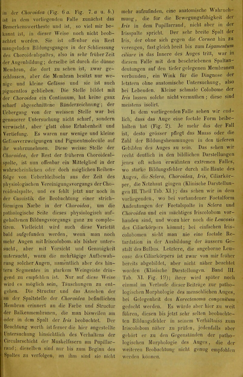 ist in (lein vorliegenden Falle zunächst das Bemerkenswerthesle und ist, so viel mir be- kannt ist, in dieser Weise noch nicht beob- achtet worden. Sie ist offenbar ein Rest mangelnden Bildungsganges in der Schliessung des Choroidealspalles, also in sehr früher Zeit der Angenbildung; derselbe ist durch die dünne Membran, die dort zu sehen ist, zwar ge- schlossen, aber die Membran besitzt nur we- nige und kleine Gefässe und sie ist auch pigmentlos geblieben. Die Stelle bildet mit der Choroidea ein Continuum, hat keine ganz scharf abgeschnittene Ränderzeichnung; der Uebergang von der weissen Stelle war bei genauerer Untersuchung nicht scharf, sondern verwischt, aber glatt ohne Erhabenheit und Vertiefung. Es waren nur wenige und kleine Gefiissverzweigungen und Pigmentmolecüle auf ihr wahrzunehmen. Diese weisse Stelle der Choroidea, der Rest der früheren Choroideal- spalte, ist nun offenbar ein Mittelglied in der wahrscheinlichen oder doch möglichen Reihen- folge von Ueberbleibseln aus der Zeit des physiologischen Vereinigungsvorgangs derCho- roidealspalle, und es fehlt jetzt nur noch in der Casuistik die Beobachtung einer strich- fürmigen Narbe in der Choroidea, um die pathologische Seite dieses physiologisch auf- gehaltenen Bildungsvorgangs ganz zu comple- tiren. Vielleicht wird auch diese Varietät bald aufgefunden werden, wenn man noch mehr Augen mit Iriscolobom. als bisher unter- sucht, aber mit Vorsicht und Genauigkeit untersucht, wozu die mehrtägige Aufbewah- rung solcher Augen, namentlich aber des hin- tern Segmentes in starkem Weingeiste drin- gend zu empfehlen ist. Nur auf diese Weise wird CS möglich sein, Täuschungen zu ent- gehen. Die Structur und das Ansehen der Ian der Spaltstelle der Choroidea befindlichen Membran erinnert an die Farbe und Structur der Balkenmembranen, die man bisweilen am oder in dem Spalt der Iris beobachtet. Der Beachtung werlh ist ferner die hier angestellte Untersuchung hinsichtlich des Verhaltens der Circularschicht der Muskelfasern am Pupillar- 'rand; dieselben sind nur bis zum Beginn des Spaltes zu verfolgen, an ihm sind sie nicht mehr aufzufinden, eine anatomische Wahrneh- mung, die für die Bewegungsfähigkeit der Iris in dem Pupillarrand, nicht aber in der Irisspalte spricht. Der sehr breite Spalt der Iris, der ohne sich gegen die Cornea hin zu verengen, fast gleich breit bis zum Ligamentum ciliare in das Innere des Auges tritt, war in diesem Falle mit den beschriebenen Spaltan- deutungen auf den tiefer gelegenen Membranen verbunden, ein Wink für die Diagnose der letztern ohne anatomische Untersuchung, also bei Lebenden. Kleine schmale Colobome der Iris lassen solche nicht vermuthen; diese sind meistens isolirt. In dem vorliegenden Falle sehen wir end- lich, dass das Auge eine foetale Form beibe- halten hat (Fig. 2). Je mehr das der Fall ist, desto grösser pflegt das Maass oder die Zahl der Bildungshemmungen in den tieferen Gebilden des Auges zu sein. Das sehen wir recht deutlich in den bildlichen Darstellungen jenes oft schon erwähnten extremen Falles, wo starke Bildungsfehler durch alle Häute des Auges, die Sdera, Choroidea, Iris, Ciliarkör- per, die Netzhaut gingen (Klinische Darstellun- gen III. Theil Tab. XL); das sehen wir in dem vorliegenden, wo bei vorhandener Foetalform Andeutungen der Foetalspalte in Sclera und Choroidea und ein mächtiges Iriscolobom vor- handen sind, und wozu hier noch die Leucosis des Ciliarkörpers kömmt; bei einfachen Iris- colohomen sieht man nie eine foetale Re- tardation in der Ausbildung der äussern Ge- stalt des Bulbus. Letztere, die angeborne Leu- cose des Ciliarkörpers ist zwar von mir früher bereits abgebildet, aber nicht näher beachtet worden (Klinische Darstellungen. Band III. Tab. XI. Fig. 19); ihrer wird später noch einmal im Verlaufe dieser Beiträge zur patho- logischen Morphologie des menschlichen Auges, bei Gelegenheit des Korectenoma congenitum gedacht werden. Es würde aber hier zu weit führen, diesen bis jetzt sehr selten beobachte- ten Bildungsfehler in seinem Verhältniss zum Iriscolobom näher zu prüfen, jedenfalls aber gehört er zu den Gegenständen der patho- logischen Morphologie des Auges, die der weiteren Beobachtung nicht genug empfohlen werden können.
