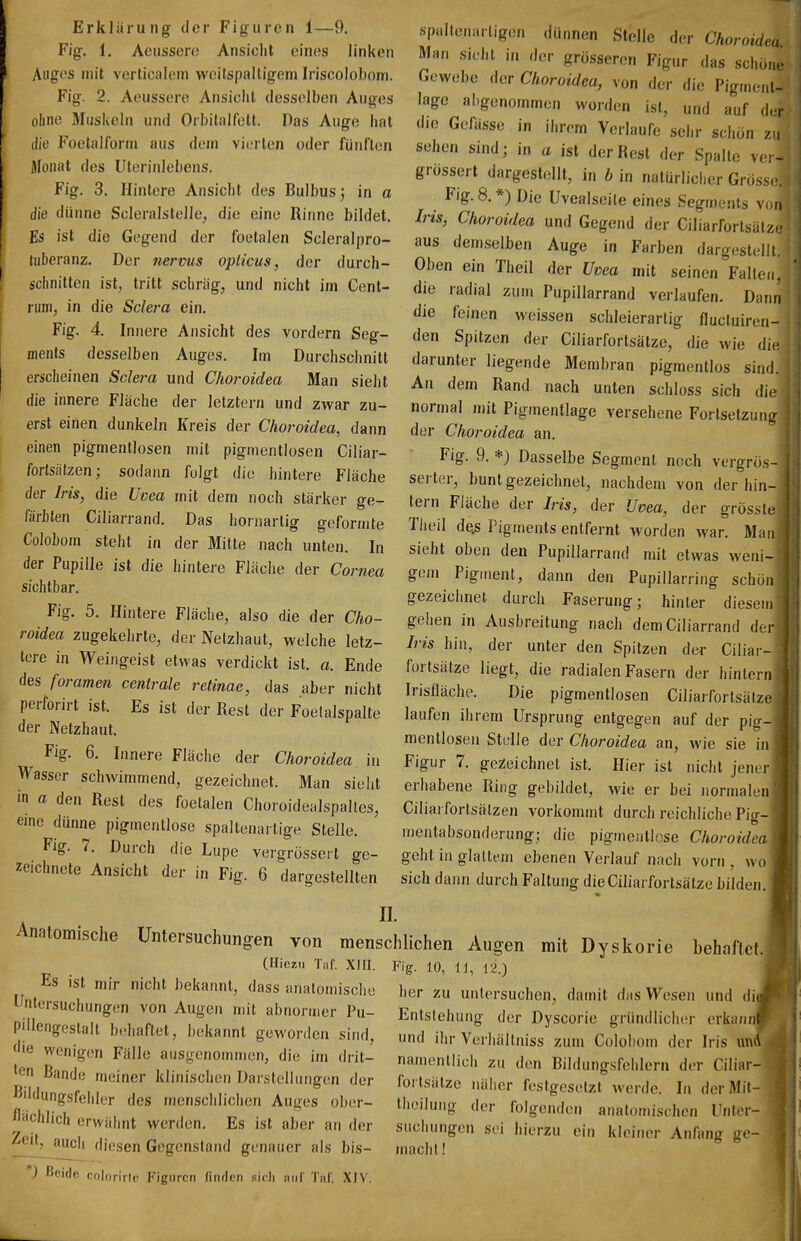 Erklärung- der Figuren 1—9. Fig. 1. Aeussero Ansiclit eines linken Auges mit verlicalein weitspaltigem Iriscolobom. Fig. 2. Aeussere Ansicht desselben Auges ohne Musiveln und Orbitalfett. Das Auge hat die Foetalform aus dein vierten oder fünften Monat des Uterinlebens. Fig. 3. Hintere Ansicht des Bulbus j in a die dünne Scleralstelle^ die eine Rinne bildet. Es ist die Gegend der foetalen Scleralpro- tuberanz. Der nerms opticus, der durch- schnitten ist, tritt schräg, und nicht im Cent- nini, in die Sclera ein. Fig. 4. Innere Ansicht des vordem Seg- ments desselben Auges. Im Durchschnitt erscheinen Sclei-a und Choroidea Man sieht die innere Fläche der letztem und zwar zu- erst einen dunkeln Kreis der Choroidea, dann einen pigmentlosen mit pigmentlosen Ciliar- forfsätzen; sodann folgt die hintere Fläche der Iris, die Uoea mit dem noch stärker ge- färbten Ciliarrand. Das hornartig geformte Colobom steht in der Milte nach unten. In der Pupille ist die hintere Fläche der Cornea sichtbar. Fig. 5. Hintere Fläche, also die der Cho- roidea zugekehrte, der Netzhaut, welche letz- tere in Weingeist etwas verdickt ist. a. Ende des foramen centrale retinae, das aber nicht perforirt ist. Es ist der Rest der Foelalspalte der Netzhaut. Fig. 6. Innere Fläche der Choroidea in Wasser schwimmend, gezeichnet. Man sieht in a den Rest des foetalen Choroidealspalles, eine dünne pigmentlose spaltenaitige Stelle. Fig. 7. Durch die Lupe vergrössert ge- zeichnete Ansicht der in Fig. 6 dargestellten II. spallenartigen ,lii„nen Stelle der Choroidea Man sieht in der grosseren Figur das schonr Gewebe der Choroidea, von der die Pigment- lage abgenommen worden ist, und auf der die Gefässe in ihrem Verlaufe sehr schon zu sehen sind; in a ist der Rest der Spalte ver- grössert dargestellt, in b in nalürliciier Gross(j. Fig. 8.*) Die Uvealseile eines Segments von Iris, Choroidea und Gegend der Ciliarfortsätz.: aus demselben Auge in Farben dargestellt. Oben ein Theil der Uvea mit seinen Falten, die radial zum PupiUarrand verlaufen. Dann die feinen weissen schleierartig flucluiren- den Spitzen der Ciliarfortsätze, die wie die darunter liegende Membran pigmentlos sind. An dem Rand nach unten schloss sich die normal mit Pigmentlage versehene Fortsetzung der Choroidea an. Fig. 9. *) Dasselbe Segment noch vergrös- serter, bunt gezeichnet, nachdem von der hin- tern Fläche der Iris, der Uvea, der grösste Theil de.s Pigments entfernt worden war. Man sieht oben den PupiUarrand mit etwas weni- gem Pigment, dann den Pupillarring schon gezeichnet durch Faserung; hinler diesem gehen in Ausbreitung nach dem Ciliarrand der Iris hin, der unter den Spitzen der Ciliar- fortsätze liegt, die radialen Fasern der hintern Irisfläche. Die pigmentlosen Ciliarfortsätze laufen ihrem Ursprung entgegen auf der pig- mentlosen Stelle der Choroidea an, wie sie in Figur 7. gezeichnet ist. Hier ist nicht jener erhabene Ring gebildet, wie er bei normalen- Ciliai fortsälzen vorkommt durch reichliche Pig-'' mentabsonderung: die pigmeritlose ChoroideaV geht in glattem ebenen Verlauf nach vorn, wo sich dann durch Faltung die Ciliarfortsätze bilden. Anatomische Untersuchungen von menschlichen Augen mit Dyskorie behaftet. (Hiezii Tiif. XHI. Fig. 10, 11, 12.) ' Es ist mir nicht bekannt, dass anatomische her zu untersuchen, damit das Wesen und dij Untersuchungen von Augen mit abnormer Pu- Entstehung der Dyscorie gründlicher erkanJ d T be aftet, bekannt geworden sind, und ihr Verhällniss zum Colobom der Iris unl le wenigen Fälle ausgenommen, die im drit- nampnii;,.u j n u r ■ i j r^^^^ tpn Ro„i . ,? , namentlich zu den Bildungsfehlern der CiliarH| CM uanae meiner klinischen Darstellungen der fortsiil/e .iMi.or r,.^iw^. i i i t j nf. I Bii,i„nr,..p 11 . ,,. , . loiLsaizc iialier festgesetzt werde. In derMit-1 lUu gsfehler des menschlichen Auges ober- theilung der folgenden anatomischen Unter- cniich erwähnt werden. Es ist aber an der sucliungen sei hierzu ein kleiner Anfang ge- diesen Gegenstand genauer als bis- macht! -) Beide colorirle Figuren fiiulcn sich auf Taf. XIV.