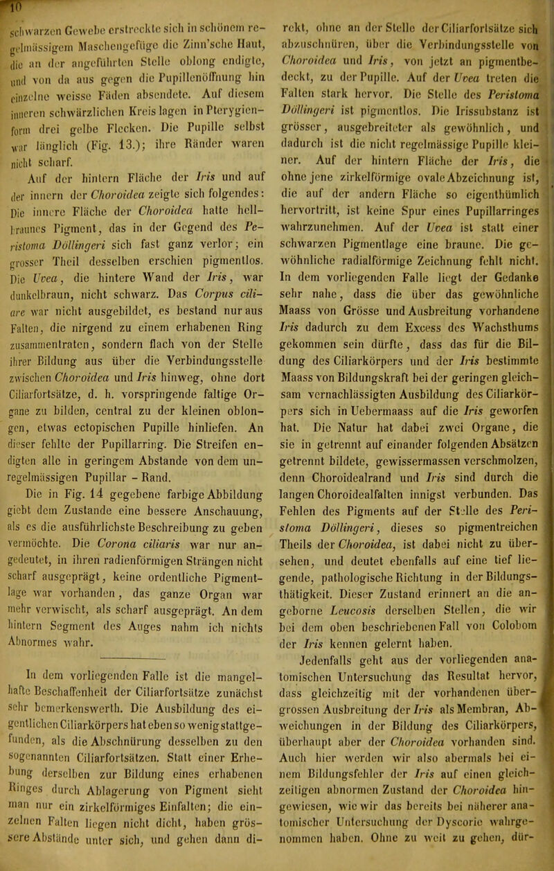 io M livvarzeii Geweljc crslrocklc sicli in scliönem rc- gfliniissigem Masclicngefiigc die Zinn'sclic Haut, die an der angcführlcn Steile oblong cndigle, „ml von da aus gegen die PupillenöfTnung hin einzelne weisse Fäden absendete. Auf diesem inneren schwärzlichen Kreis lagen in Pterygien- fonii drei gelbe Flecken. Die Pupille selbst vi,r liinglich (Fig. 13.); ihre Ränder waren nicht scharf. Auf der hin lern Fläche der Iris und auf der Innern der C/ioro/rfea zeigte sich folgendes: Die innere Fläche der Choroidca halte hell- Iraunes Pigment, das in der Gegend des Pe- risloma Döllingeri sich fast ganz verlor; ein grosser Theil desselben erschien pigmentlos. Die Uvea, die hintere Wand der Iris, war (hinkelbraun, nicht schwarz. Das Corpus cili- are war nicht ausgebildet, es bestand nur aus Fallen, die nirgend zu einem erhabenen Ring zusamnienlraten, sondern flach von der Stelle ihrer Bildung aus über die Verbindungsstelle zwischen Choroidea und Iris hinweg, ohne dort Ciliarfortsälze, d. h. vorspringende faltige Or- gane zu bilden, central zu der kleinen oblon- gen, etwas ectopischen Pupille hinliefen. An dieser fehlte der Pupillarring. Die Streifen en- digten alle in geringem Abstände von dem un- regelmiissigen Pupillar - Rand. Die in Fig. 14 gegebene farbige Abbildung giebt dem Zustande eine bessere Anschauung, als es die ausführlichste Beschreibung zu geben veimöchte. Die Corona ciliaris war nur an- gedeutet, in iin-en radienförmigen Strängen nicht scharf ausgeprägt, keine ordentliche Pigraent- lage war vorhanden, das ganze Organ war mehr verwischt, als scharf ausgeprägt. An dem hintern Segment des Auges nahm ich nichts Abnormes wahr. In dem vorliegenden Falle ist die mangel- hafte Beschaffenheit der Ciliarfortsälze zunächst sehr bcmerkenswerth. Die Ausbildung des ei- gentlichen Ciliarkörpers hat eben so wenigstattge- funden, als die Abschnürung desselben zu den sogenannten Ciliarforlsätzen. Statt einer Erhe- bung derselben zur Bildung eines erhabenen Ringes durch Ablagerung von Pigment sieht man nur ein zirkelformiges Einfallen; die ein- zelnen Falten liegen nicht dicht, haben grös- sere Abstände unter sich, und gehen dann di- rekt, ohne an der Stelle der Ciliarforlsätze sich abzuschnüren, über die Verbindungsstelle von Choroidea und Iris, von jetzt an pigmentbe- deckt, zu der Pupille. Auf der Uvea treten die Falten stark hervor. Die Stelle des Perisloma Döllingeri ist pigmenllos. Die Irissubstanz ist grösser, ausgebreiteter als gewöhnlich, und dadurch ist die nicht regelmässige Pupille klei- ner. Auf der hintern Fläche der /m, die ohne jene zirkelförmige ovale Abzeichnung ist, die auf der andern Fläche so eigcnthümlich hervortritt, ist keine Spur eines Pupillarringes wahrzunehmen. Auf der Uvea ist statt einer schwarzen Pigmentlage eine braune. Die ge- wöhnliche radialförmige Zeichnung fehlt nicht. In dem vorliegenden Falle liegt der Gedanke sehr nahe, dass die über das gewöhnliche Maass von Grösse und Ausbreitung vorhandene Iris dadurch zu dem Excess des Wachsthums gekommen sein dürfte, dass das für die Bil- dung des Ciliarkörpers und der Iris bestimmte Maass von Bildungskraft bei der geringen gleich- sam vernachlässigten Ausbildung des Ciliarkör- pers sich in Uebermaass auf die Iris geworfen hat. Die Natur hat dabei zwei Organe, die sie in getrennt auf einander folgenden Absätzen getrennt bildete, gewissermassen verschmolzen, denn Choroidealrand und Iris sind durch die langen Choroidealfalten innigst verbunden. Das Fehlen des Pigments auf der StjUe des Peri- sloma Döllingeri, dieses so pigmentreichen Theils der Choroidea, ist dabei nicht zu über- sehen, und deutet ebenfalls auf eine tief lie- gende, pathologische Richtung in derBildungs- thätigkeit. Dieser Zustand erinnert an die an- geborne Leucosis derselben Stellen, die wir bei dem oben beschriebenen Fall von Colobom der Iris kennen gelernt haben. Jedenfalls geht aus der vorliegenden ana- tomischen Untersuchung das Resultat hervor, dass gleichzeitig mit der vorhandenen über- grossen Ausbreitung der Iris als Membran, Ab- weichungen in der Bildung des Ciliarkörpers, überhaupt aber der Choroidea vorhanden sind. Auch hier werden wir also abermals bei ei- nem Bildungsfehler der Iris auf einen gleich- zeiligen abnormen Zustand der Choroidea hin- gewiesen, wie wir das bereits bei näherer ana- tomischer Untersuchung der Dyscorie wahrge- nommen haben. Ohne zu weil zu gehen, dür-