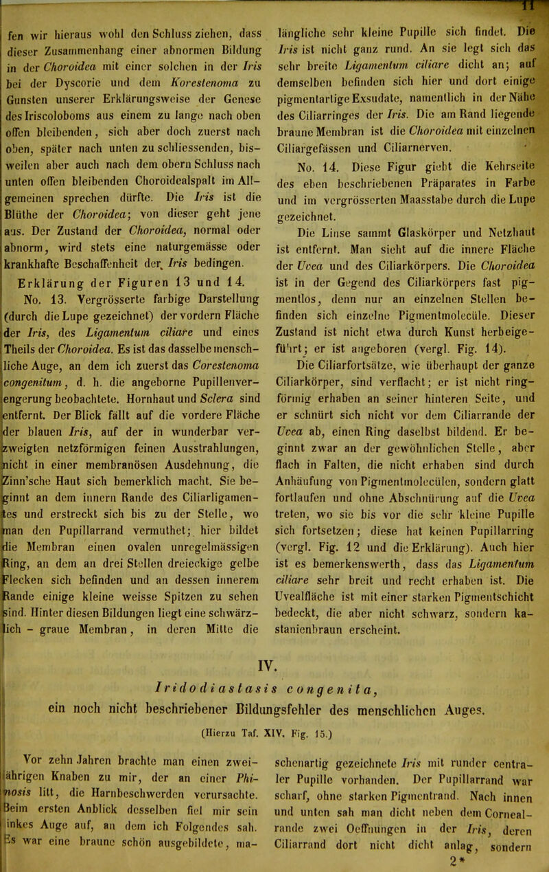 TT fen wir hieraus wohl den Schliiss ziehen, dass dieser Zusammenhang einer abnormen Bildung in der Chofoidea mit einer solchen in der Iris bei der Dyscorie und dem Koreslenoma zu Gunsten unserer Erklärungsweise der Genese des Iriscoloboms aus einem zu lange nach oben ofTen bleibenden, sich aber doch zuerst nach oben, später nach unten zu schliessenden, bis- weilen aber auch nach dem obern Schluss nach unten offen bleibenden Choroidealspalt im All- gemeinen sprechen dürfte. Die Iris ist die Blüthe der Choroidea; von dieser geht jene aus. Der Zustand der Choroidea, normal oder abnorm, wird stets eine naturgemässe oder krankhafte Beschaffenheit der^ Iris bedingen. Erklärung der Figuren 13 und 14. No. 13. Vergrösserte farbige Darstellung (durch die Lupe gezeichnet) der vordem Fläche der Iris, des Ligamentum ciliare und eines Theils der Choroidea. Es ist das dasselbe mensch- liche Auge, an dem ich zuerst das Coreslenoma congenitum, d. h. die angeborne Pupillenver- engerung beobachtete. Hornhaut und Sciera sind entfernt. Der Blick fällt auf die vordere Fläche der blauen Iris, auf der in wunderbar ver- zweigten netzförmigen feinen Ausstrahlungen, nicht in einer membranösen Ausdehnung, die Ziim'sche Haut sich bemerklich macht. Sie be- ginnt an dem innern Rande des Ciliarligamen- tps und erstreckt sich bis zu der Stelle, wo man den Pupillarrand vermulhet; hier bildet die Membran einen ovalen unrcgelmässigen Bing, an dem an drei Stellen dreieckige gelbe Flecken sich befinden und an dessen irmerem Bande einige kleine weisse Spitzen zu sehen sind. Hinter diesen Bildungen liegt eine schwärz- ich - graue Membran, in deren Milte die längliche sehr kleine Pupille sich findet. Die Iris ist nicht ganz rund. An sie legt sich das sehr breite Ligamenhm ciliare dicht an; auf demselben befinden sich hier und dort einige pigmentarlige Exsudate, namentlich in der Nähe des Ciliarringes der Iris. Die am Rand liegende braune Membran ist die Choroidea mit einzelnen Ciliargefässen und Ciliarnerven. No. 14. Diese Figur giebt die Kehrseite des eben beschriebenen Präparafes in Farbe und im vergrösserten Maasstabe durch die Lupe gezeichnet. Die Linse sammt Glaskörper und Netzhaut ist entfernt. Man sieht auf die innere Fläche der Uoea und des Ciliarkörpers. Die Choroidea ist in der Gegend des Ciliarkörpers fast pig- mentlos, denn nur an einzelnen Stellen be- finden sich einzelne Pigmentmolecüle. Dieser Zustand ist nicht etwa durch Kunst herbeige- führt; er ist angeboren (vergl. Fig. 14). Die Ciliarfortsätze, wie überhaupt der ganze Ciliarkörper, sind verflacht; er ist nicht ring- förmig erhaben an seiner hinteren Seite, und er schnürt sich nicht vor dem Ciliarrande der Uvea ab, einen Ring daselbst bildend. Er be- ginnt zwar an der gewöhnlichen Stelle, aber flach in Falten, die nicht erhaben sind durch Anhäufung von Pigmenlmolecülen, sondern glatt fortlaufen und ohne Abschnüiung auf die Uvea treten, wo sie bis vor die sehr kleine Pupille sich fortsetzen; diese hat keinen Pupillarring (vergl. Fig. 12 und die Erklärung). Auch hier ist es bemerkenswerth, dass das Ligamentum ciliare sehr breit und recht erhaben ist. Die Uvealfläche ist mit einer starken Pigmentschicht bedeckt, die aber nicht schwarz, sondern ka- stanienbraun erscheint. IV. I rido di as tasi s congenita, ein noch nicht beschriebener Bildiingsfehler des menschlichen Auges. (Hierzu Taf. XIV. Fig. 15.) Vor zehn .Jahren brachte man einen zwei- Ehrigen Knaben zu mir, der an einer Phi- osis litt, die Harnbeschwerden verursachte. Beim ersten Anblick desselben fiel mir sein linkes Auge auf, an dem ich Folgendes sah. Es war eine braune schön ausgebildete, ma- schenartig gezeichnete Iris mit runder centra- ler Pupille vorhanden. Der Pupillarrand war scharf, ohne starken Pigmentrand. Nach innen und unten sah man dicht neben dem Corneal- rande zwei Oeffuungen in der Iris, deren Ciliarrand dort nicht dicht anlag, sondern 2*