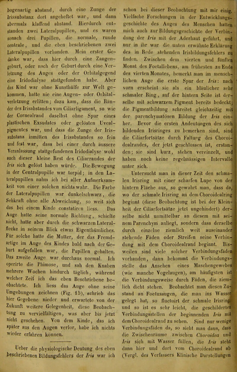 I)Ogeiiarlig abstand, durch eine Zunge der Irissubstanz dort angeheftet war, und dann abermals klaffend abstand. Hierdurcli ent- standen zwei Laleralpupillen, und es waren sonach drei Pupillen, die iionnale, runde centrale, und die eben beschriebenen zwei Lateralpupillen vorhanden. Mein erster Ge- danke war, dass hier durch eine Zangen- geburt, oder nach der Geburt durch eine Ver- letzung des Auges oder der Orbitalgegend eine Iridodialyse stattgefunden habe. Aber das Kind war ohne Kunstliülfe zur Welt ge- kommen, halte nie eine Augen- oder Orbital- verletzung erlitten; dazu kam, dass die Rän- der des Irisabstandes vom Ciliarligament, so wie der Cornealrand daselbst ohne Spur eines plastischen Exsudates oder gelösten Uveal- pigmcntes war, und dass die Zunge der Iris- substanz inmitten des Irisabstandes so fein und fest war, dass bei einer durch äussere Veranlassung stattgefundenen Iridodialyse wohl auch dieser kleine Rest des Ciliarrandes der Iris sich gelöst haben würde. Die Bewegung in der Centralpupille war torpid; in den La- teralpupillen nahm ich bei aller Aufmerksam- keit von einer solchen nichts wahr. Die Farbe der Lateralpupillen war dunkelschwarz, die Sehkraft ohne alle Abweichung, so weit sich das bei einem Kinde conslatiron liess. Das Auge halte seine normale Richtung, schielte nicht, hatte aber durch die schwarzen Lateral- flecke in seinem Blick etwas Eigenthümliches. Für solche hatte die Mutter, der das Fremd- artige im Auge des Kindes bald nach der Ge- burt aufgefallen war, die Pupillen gehalten. Das zweite Auge war durchaus normal. Ich operirte die Phimose, und sah den Knaben mehrere Wochen hindurch täglich, während welcher Zeit ich das eben Beschriebene be- obachtete. Ich liess das Auge ohne seine Umgebungen zeichnen (Fig. 15), schrieb das hier Gegebene nieder und erwartete von der Zukunft weitere Gelegenheit, diese Beobach- tung zu vervielfältigen, was aber bis jetzt nicht geschehen. Von dem Kinde, das ich später aus den Augen verlor, habe ich nichts wieder erfahren können. Ueber die physiologische Deutung des eben ^beschriebenen Bildungsfehlcrs der Iris war ich schon bei dieser Beobachtung mit mir einig. Vielfache Forschungen in der Entwicklungs- geschichte des Auges des Menschen halten mich auch zur Bildungsgescliichte der Verbin- dung der Iris mit der Aderhaut gefüiirt, und nur in ihr war die unten erwähnte Erklärung des in Rede stehenden Irisbildungsfehlers zu finden. Zwischen dem vierten und fünfleij Monat des Foetallebens, am frühesten zu Ende des vierten Monates, bemerkt man im mensch- lichen Auge die erste Spur der Iris: nach vorn erscheint sie als ein bläulicher sehr schmaler Ring, auf der hintern Seite ist der- selbe mit schwarzem Pigment bereits bedeckt; die Pigmentbildung schreitet gleichzeitig mit der parenchymatösen Bildung der Iris ein- her. Bevor die ersten Andeutungen des sich bildenden Irisringes zu bemerken sind, sind die Ciliarfortsälze durch Faltung des Choroi- dealrandes, der jetzt geschlossen ist, erstan- den; sie sind kurz, stehen vereinzelt, und haben noch keine regelmässigen Intervalle unter sich. Untersucht man in dieser Zeit den schma- len Irisring mit einer scharfen Lupe von der hintern Fläche aus, so gewahrt man, dass da, wo der schmale Irisring an dem Choroidealring beginnt (diese Beobachtung ist bei der Klein- heit der Ciliarfortsälze jetzt ungehindert) der- selbe nicht unmittelbar an diesem mit sei- nem Parenchym anliegt, sondern dass derselbe durch einzelne ziemlich weit auseinander stehende Fäden oder Streifen seine Verbin- dung mit dem Choroidealrand beginnt. Bis- weilen sind viele solcher Verbindungsfäden vorhanden, dann bekommt die Verbindungs- stelle das Ansehen eines Maschengewebes (wie manche Vogelaugen), am häufigsten ist die Verbindungsweise durch Fäden, die ziem- lich diclit stehen. Beobachtet man diesen Zu- stand an Foetusaugen, die man ins Wasser gelegt hat, so flucluirt der schmale Irisring, und so ist es sehr leicht, die geschilderli ii Verbindungsstellen der beginnenden Iris mit dem Choroidealrand zu sehen. Sind nur wenige Verbindungsfäden da, so sieht man dann, dass die Zwischenräume zwischen C/ioroidca und Iris sich mit Wasser füllen, die Iris sieht dann hier und dort vom Choroidealrand ab (Vergl. des Verfassers Klinische Darstellungen