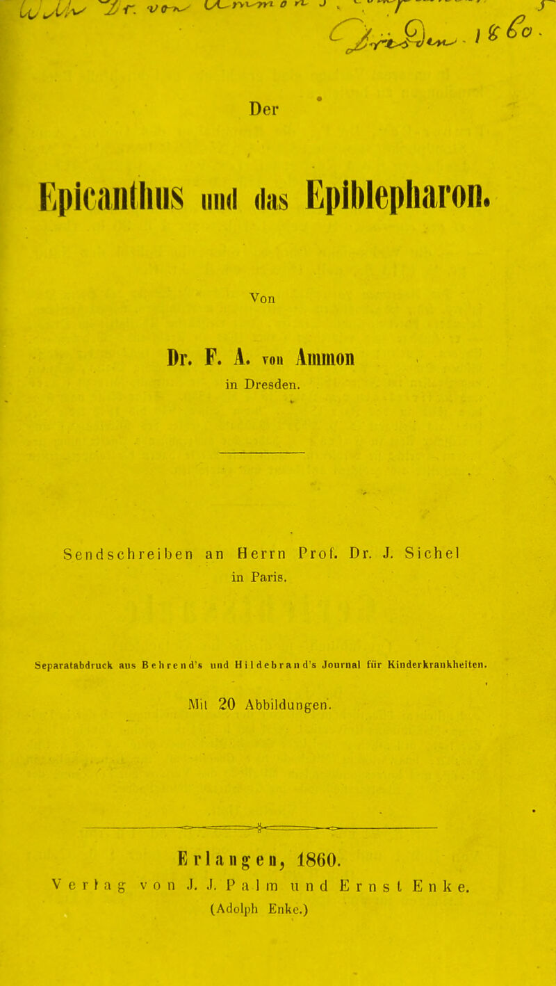 Epicantlius und «las Epiblepliai'on. Von Dr. F. A. von Ammon in Dresden. Sendschreiben an Herrn Prof. Dr. J. Sichel in Paris. Separatabdruck aus Behrendts und Hildebrand's Journal für Kinderkrankheiten. Mit 20 Abbildungen. Erlangen, 1860. V e r » a g von .1. J. P a 1 m und E r n s l E n k e. (Adolph Enke.)