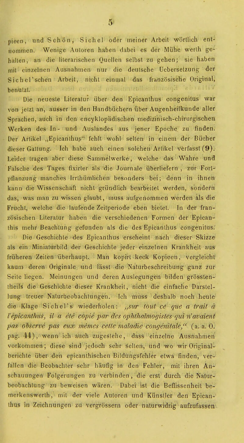 5» pieen, und Schön, Sichel oder meiner Arbeil wörtlich enl- nommen. Wenige AiUoreii haben dabei es der Mühe werlh ge- halten, an die literarischen Quellen selbst zu gehen; sie haben mit einzelnen Ausnahmen nur die deutsche Ucbersetzung der Sic hei'sehen Arbeit, nicht einmal das französische Original, benutzt. ' ' Die neueste Literatur über den Epicanlhus congenitus war von jetzt an, ausser in den Handbüchern über Augenheilkunde aller Sprachen, auch in den encyklopädischen medizinisch-chirurgischen Werken des In- und Auslandes aus jener Epoche zu finden. Der Artikel „Epicanlhus fehlt wohl seilen in einem der Bücher dieser Gattung. Ich habe auch einen solchen Artikel verfasst(9). Leider tragen aber diese Sammelwerke, welche das Wahre und Falsche des Tages fixirter äls'die Journale überliefern, zur Forl- pflanzung manches Irrlhümlichen besonders bei; denn in ihnen kann die Wissenschaft nicht gründlich bearbeitet werden, sondern das, was man zu wissen glaubt, muss aufgenommen werden als die Fruchl, welche die laufende Zeitperiode eben bietet. In der fran- zösischen Literatur haben die verschiedenen Formen der Epican- this mehr Beachtung gefunden als die des Epicanlhus congenitus. Die Geschichte des Epicanlhus erscheint nach dieser Skizze als ein Miniaturbild der Geschichte jeder einzelnen Krankheil aus früheren Zeiten überhaupt. Man kopirt keck Kopieen, vergleicht kaum deren Originale und lässl die Naturbeschreibung ganz zur Seile liegen. Meinungen und deren Auslegungen bilden grössten- theils die Geschichte dieser Krankheit, nicht die einfache Darstel- lung treuer Naturbeobachlungeh, Ich muss deshalb noch heute die Klage Sichel's wiederholen: „siir tout ce que a irail ä l'epicanthus, il a ete copie par des ophtlialmogistes qui n'avaieni pas ohserve pcis eiix memes cette maladie congmitale, (a. a. Q. pag. 44), wenn ich auch zugestehe, dass einzelne Ausnahmen vorkommen; diese sind jedoch sehr selten, und wo wir Original- berichle über den epicanlhischen Bildungsfehler etwa finden, ver- fallen die Beobachter sehr häufig in den Fehler, mit ihren An- schauungen Folgerungen zu verbinden, die erst durch die Nalur- beobachlung zu beweisen wären. Dabei ist die Beflissenheil be- merkenswerlh, mit der viele Autoren und Künstler den Epican- lhus in Zeichnungen zu vergrössern oder naturwidrig aufzufassen