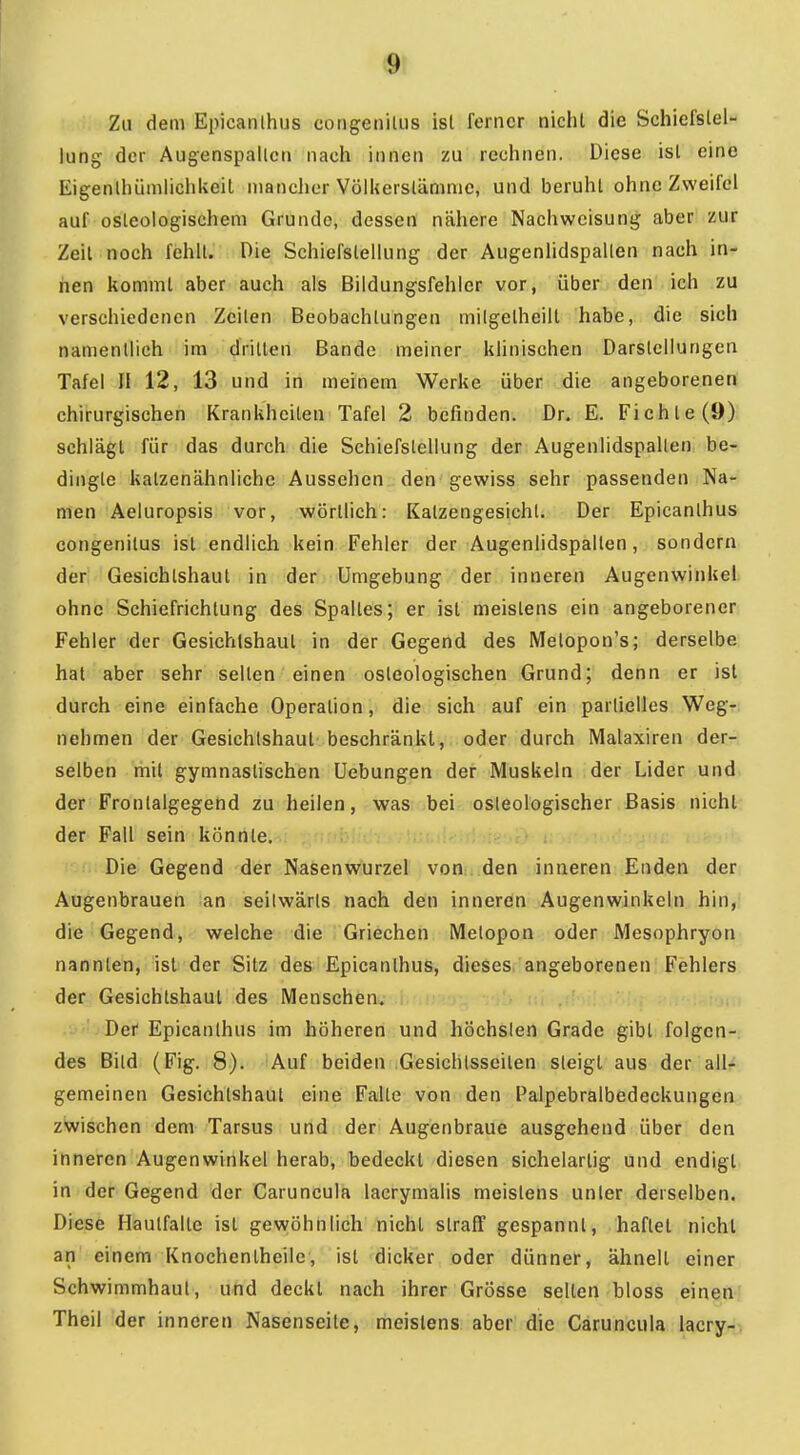 <9t Zu dem Epicanlhiis congeniUis ist ferner nicht die Schiefstel- lung der Augenspallcn nach innen zu rechnen. Diese ist eine Eigenlhümliciikeil mancher VölUersläninic, und beruht ohne Zweifel auf osleologischeni Grunde, dessen nähere Nachweisung aber zur Zeit noch fehlt. Die Schiefstellung der Augenlidspallen nach in- nen kommt aber auch als Bildungsfehler vor, über den ich zu verschiedenen Zeilen Beobachtungen milgelheilt habe, die sich namentlich im dritten Bande meiner klinischen Darstellungen Tafel II 12, 13 und in meinem Werke über die angeborenen chirurgischen Krankheiten Tafel 2 befinden. Dr. E. Fichte (9) schlägt für das durch die Schiefstellung der Augenlidspallen be- dingte katzenähnliche Aussehen den gewiss sehr passenden Na- men Aeluropsis vor, wörtlich: Katzengesichl. Der Epicanlhus congenilus ist endlich kein Fehler der Augenlidspallen, sondern der Gesichlshaut in der Umgebung der inneren Augenwinkel ohne Schiefrichlung des Spaltes; er ist meistens ein angeborener Fehler der Gesichtshaut in der Gegend des Melopon's; derselbe hat aber sehr selten einen osleologischen Grund; denn er ist durch eine einfache Operation, die sich auf ein partielles Weg- nehmen der Gesichlshaut beschränkt, oder durch Malaxiren der-r selben mit gymnastischen üebungen der Muskeln der Lider und der Fronlaigegend zu heilen, was bei osleologischer Basis nicht der Fall sein könnte. Die Gegend der Nasenwurzel von,, den inneren Enden der Augenbrauen an seitwärts nach den inneren Augenwinkeln hin, die Gegend, welche die Griechen Melopon oder Mesophryon nannten, ist der Sitz des Epicanlhus, dieses angeborenen Fehlers der Gesichtshaut des Menschen. Der Epicanlhus im höheren und höchslen Grade gibt folgen-: des Bild (Fig. 8). Auf beiden Gesichlsseiten steigt aus der all- gemeinen Gesichlshaut eine Falle von den Palpebralbedeckungen zwischen dem Tarsus und der Augenbraue ausgehend über den inneren Augenwinkel herab, bedeckt diesen sichelartig und endigt in der Gegend der Caruncula lacrymalis meistens unter derselben. Diese Haulfalte ist gewöhnlich nicht straff gespannt, haftet nicht an einem Knochenlheile, ist dicker oder dünner, ähnelt einer Schwimmhaut, und deckt nach ihrer Grösse selten bloss einen Theil der inneren Nasenseite, meistens aber die Caruncula lacry-j