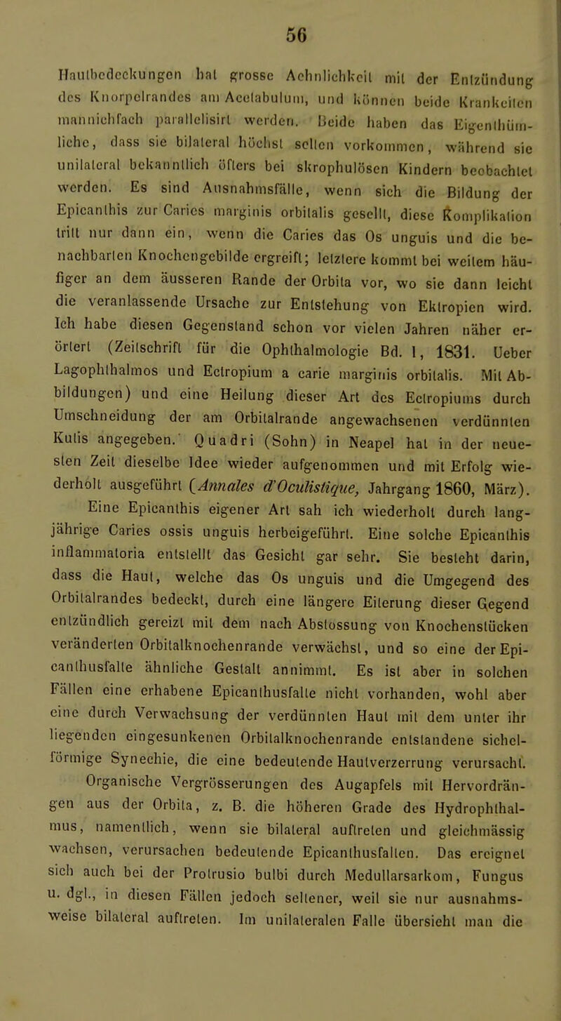 Haulbedcckungon hat grosse Aclinlichkcil mit der Enizütidung dos Knorpclraiulcs am Acelabuluiii, und können beide Krankcilen inannichrach parallelisirl werden. IJeide haben das Eigenlliüni- liehe, dass sie bilateral hüclisl seilen vorkommen, während sie unilateral bekanntlich öflers bei skrophulösen Kindern beobachtet werden. Es sind Aiisnahmsfälle, wenn sich die Bildung der Epicanlhis zur Caries marginis orbitalis gesellt, diese Itomplikalion tritt nur dann ein, wenn die Caries das Os unguis und die be- nachbarten Knochcngcbilde ergreift; letztere kommt bei weitem häu- figer an dem äusseren Rande der Orbita vor, wo sie dann leicht die veranlassende Ursache zur Entstehung von Ektropien wird. Ich habe diesen Gegenstand schon vor vielen Jahren näher er- örtert (Zeitschrift für die Ophthalmologie Bd. 1, 1831. üeber Lagophthalmos und Ectropium a carie marginis orbitalis. Mit Ab- bildungen) und eine Heilung dieser Art des Ectropiums durch Umschneidung der am Orbitalrande angewachsenen verdünnten Kutis angegeben.' Quadri (Sohn) in Neapel hat in der neue- sten Zeit dieselbe Idee wieder aufgenommen und mit Erfolg wie- derholt ausgeführt {Annales d'Oculisüque, Jahrgang 1860, März). Eine Epicanthis eigener Art sah ich wiederholt durch lang- jährige Caries ossis unguis herbeigeführt. Eine solche Epicanlhis inflammatoria entstellt das Gesicht gar sehr. Sie besteht darin, dass die Haut, welche das Os unguis und die Umgegend des Orbitalrandes bedeckt, durch eine längere Eiterung dieser Gegend entzündlich gereizt mit dem nach Abslossung von Knochenstücken veränderten Orbitalknochenrande verwächst, und so eine der Epi- canlhusfalle ähnliche Gestalt annimmt. Es ist aber in solchen Fällen eine erhabene Epicanihusfalle nicht vorhanden, wohl aber eine durch Verwachsung der verdünnten Haut mit dem unter ihr liegenden eingesunkenen Orbitalknochenrande entstandene sichel- förmige Synechie, die eine bedeutende Hautverzerrung verursacht. Organische Vergrösserungen des Augapfels mit Hervordrän- gen aus der Orbila, z. B. die höheren Grade des Hydrophthal- mus, namentlich, wenn sie bilateral auftreten und gleichmässig wachsen, verursachen bedeutende Epicanthusfallen. Das ereignet sich auch bei der Protrusio bulbi durch MeduUarsarkom, Fungus u. dgl., in diesen Fällen jedoch seltener, weil sie nur ausnahms- weise bilateral auftreten. Im unilateralen Falle übersieht man die