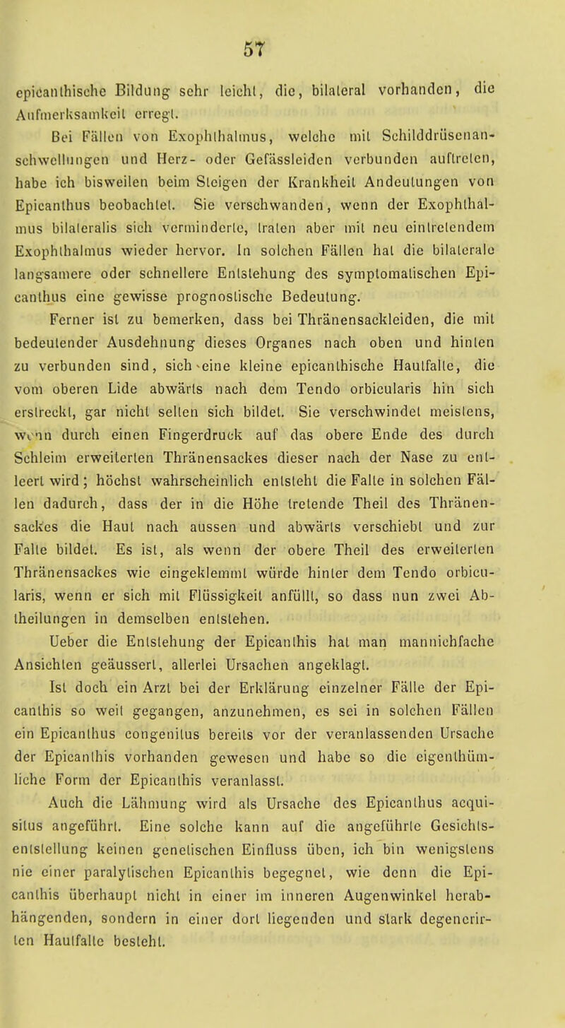 5T epicanlhische Bildung sehr leichl, die, bilateral vorhanden, die Aiirmerksamkcil erregt. Bei Fällen von Exophthalmus, welche mit Schilddrüscnan- sehwcllungen und Herz- oder Gefässleidcn verbunden auftreten, habe ich bisweilen beim Steigen der Krankheil Andeutungen von Epicanthus beobachtet. Sie verschwanden, wenn der Exophthal- mus bilaleralis sich verminderte, traten aber mit neu eintretendem Exophthalmus wieder hervor. In solchen Fällen hat die bilaterale langsamere oder schnellere Entstehung des symptomatischen Epi- canthus eine gewisse prognostische Bedeutung. Ferner ist zu bemerken, dass bei Thränensackleiden, die mit bedeutender Ausdehnung dieses Organes nach oben und hinten zu verbunden sind, sich-eine kleine epicanthische Hautfalle, die vom oberen Lide abwärts nach dem Tendo orbicularis hin sich erstreckt, gar nicht seilen sich bildet. Sie verschwindet meistens, wem durch einen Fingerdruck auf das obere Ende des durch Schleim erweiterten Thränensackes dieser nach der Nase zu ent- leert wird ; höchst wahrscheinlich entsteht die Falte in solchen Fäl- len dadurch, dass der in die Höhe tretende Theil des Thränen- sackes die Haut nach aussen und abwärts verschiebt und zur Falle bildet. Es ist, als wenn der obere Theil des erweiterten Thränensackes wie eingeklemmt würde hinter dem Tendo orbicu- laris, wenn er sich mit Flüssigkeit anfüllt, so dass nun zwei Ab- theilungen in demselben entstehen. Ueber die Entstehung der Epicanlhis hat man mannichfache Ansichten geäussert, allerlei Ursachen angeklagt. Ist doch ein Arzt bei der Erklärung einzelner Fälle der Epi- canlhis so weit gegangen, anzunehmen, es sei in solchen Fällen ein Epicanthus congenitus bereits vor der veranlassenden Ursache der Epicanlhis vorhanden gewesen und habe so die eigenthüm- liche Form der Epicanlhis veranlasst. Auch die Lähmung wird als Ursache des Epicanthus acqui- situs angeführt. Eine solche kann auf die angeführte Gesichts- enlstcllung keinen genetischen Einfluss üben, ich bin wenigstens nie einer paralytischen Epicanlhis begegnet, wie denn die Epi- canlhis überhaupt nicht in einer im inneren Augenwinkel herab- hängenden, sondern in einer dort liegenden und stark degenerir- len Haulfalte besteht.