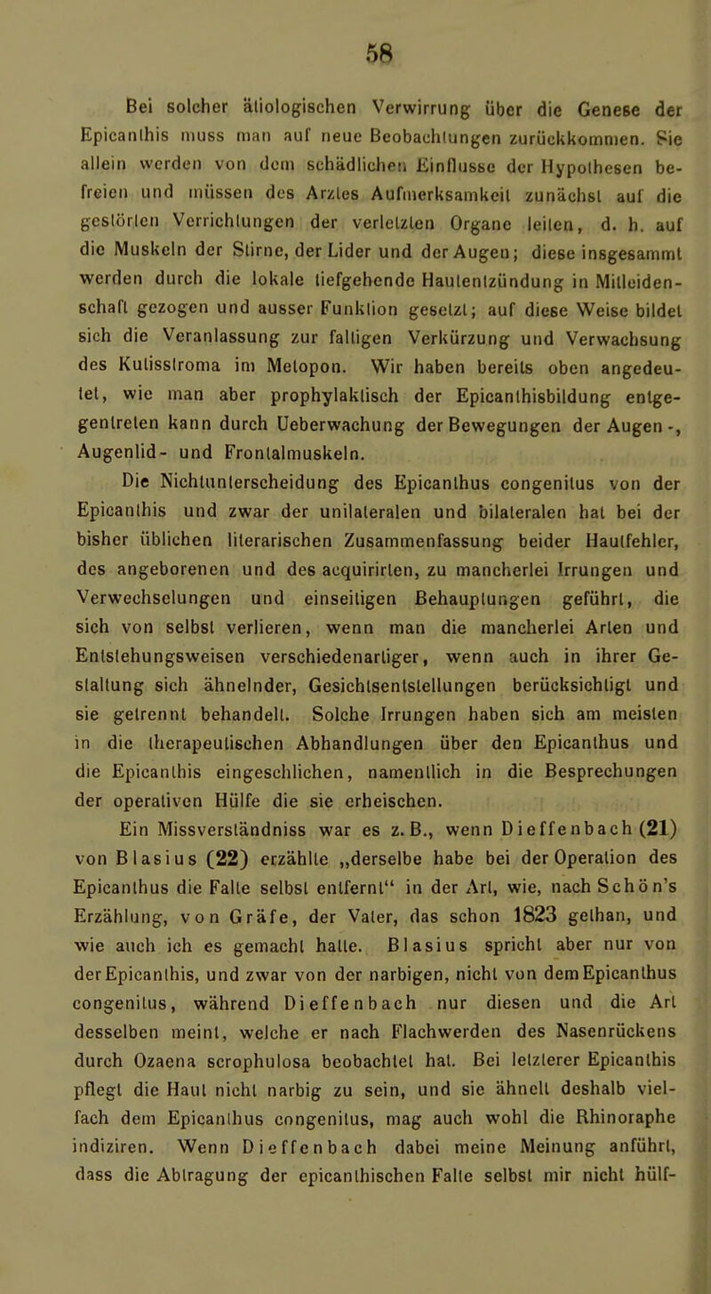 Bei solcher ätiologischen Verwirrung über die Genese der Epicanihis muss man auf neue Beobachtungen zurückkommen. Sie aliein werden von dem schädlichen Einflüsse der Hypothesen be- freien und müssen des Arztes Aufmerksamkeil zunächst auf die gestörten Verrichtungen der verletzten Organe leiten, d. h. auf die Muskeln der Stirnc, der Lider und der Augen; diese insgesamml werden durch die lokale liefgehende Hautentzündung in Mitleiden- schafl gezogen und ausser Funktion gesetzt; auf diese Weise bildet sich die Veranlassung zur falligen Verkürzung und Verwachsung des Kutisslroma im Metopon. Wir haben bereits oben angedeu- tet, wie man aber prophylaktisch der Epicanthisbildung entge- gentreten kann durch Ueberwachung der Bewegungen der Augen-, Augenlid- und Frontalmuskeln. Die Nichtunterscheidung des Epicanthus congenilus von der Epicanihis und zwar der unilateralen und bilateralen hal bei der bisher üblichen literarischen Zusammenfassung beider Haulfehlcr, des angeborenen und des acquirirlen, zu mancherlei Irrungen und Verwechselungen und einseiligen Behauptungen geführt, die sich von selbst verlieren, wenn man die mancherlei Arten und Entslehungsweisen verschiedenartiger, wenn auch in ihrer Ge- staltung sich ähnelnder, Gesichlsenlstellungen berücksichtigt und sie getrennt behandelt. Solche Irrungen haben sich am meisten in die therapeutischen Abhandlungen über den Epicanthus und die Epicanihis eingeschlichen, namentlich in die Besprechungen der operativen Hülfe die sie erheischen. Ein Missverständniss war es z.B., wenn Dieffenbach (21) von Blasius (22) erzählte „derselbe habe bei der Operation des Epicanthus die Falte selbst entfernt in der Art, wie, nach Schön's Erzählung, von Gräfe, der Vater, das schon 1823 gethan, und wie auch ich es gemacht halle. Blasius spricht aber nur von der Epicanihis, und zwar von der narbigen, nicht von dem Epicanthus congenilus, während Dieffenbach nur diesen und die Art desselben meint, welche er nach Flachwerden des Nasenrückens durch Ozaena scrophulosa beobachtet hat. Bei letzterer Epicanihis pflegt die Haut nicht narbig zu sein, und sie ähnelt deshalb viel- fach dem Epicanthus congenilus, mag auch wohl die Rhinoraphe indiziren. Wenn Dieffenbach dabei meine Meinung anführt, dass die Abtragung der epicanlhischen Falte selbst mir nicht hülf-