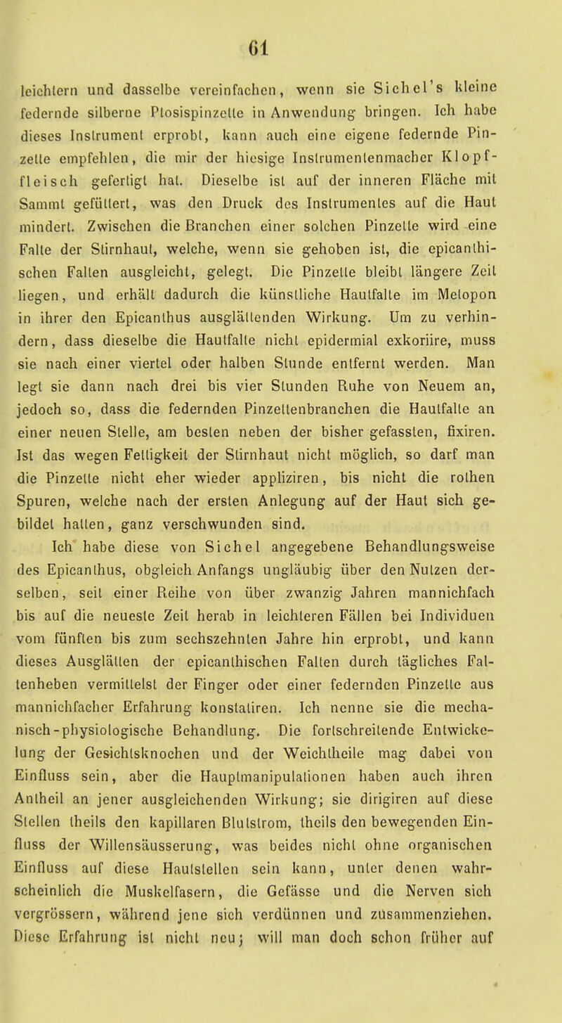 leichlern und dasselbe vereinfachen, wenn sie Sichcl's kleine federnde silberne Plosispinzelle in Anwendung bringen. Ich habe dieses Inslrumenl erprobl, kann auch eine eigene federnde Pin- zette empfehlen, die mir der hiesige Inslrumenlenmacher Klopf- fleisch gefertigt hat. Dieselbe ist auf der inneren Fläche mit Sammt gefüttert, was den Druck des Instrumentes auf die Haut mindert. Zwischen die Branchen einer solchen Pinzette wird eine Falte der Stirnhaul, welche, wenn sie gehoben ist, die epicanthi- schen Falten ausgleicht, gelegt. Die Pinzette bleibt längere Zeil liegen, und erhäll dadurch die künstliche Hautfalle im Metopon in ihrer den Epicanlhus ausglältcnden Wirkung. Um zu verhin- dern , dass dieselbe die Hautfalte nichl epidermial exkoriire, muss sie nach einer viertel oder halben Stunde entfernt werden. Man legt sie dann nach drei bis vier Stunden Ruhe von Neuem an, jedoch so, dass die federnden Pinzeltenbranchen die Hautfalle an einer neuen Stelle, am besten neben der bisher gefassten, fixiren. Ist das wegen Fettigkeit der Slirnhaut nicht möglich, so darf man die Pinzelte nicht eher wieder appUziren, bis nicht die rothen Spuren, welche nach der ersten Anlegung auf der Haut sich ge- bildet hatten, ganz verschwunden sind. Ich habe diese von Sichel angegebene Behandlungsweise des Epicanlhus, obgleich Anfangs ungläubig über denNulzen der- selben, seil einer Reihe von über zwanzig Jahren mannichfach bis auf die neueste Zeil herab in leichleren Fällen bei Individuen vom fünften bis zum sechszehnlen Jahre hin erprobl, und kann dieses Ausglälten der epicanlhischcn Fallen durch tägliches Fal- lenheben vermittelst der Finger oder einer federnden Pinzetle aus mannichfacher Erfahrung konstaliren. Ich nenne sie die mecha- nisch-physiologische Behandlung. Die fortschreitende Enlwicke- lung der Gesichlsknochen und der Weichlheile mag dabei von Einfluss sein, aber die Hauplmanipulalionen haben auch ihren Anlhcil an jener ausgleichenden Wirkung; sie dirigiren auf diese Stellen Iheils den kapillaren Blulslrom, theils den bewegenden Ein- fluss der Willcnsäusserung, was beides nicht ohne organischen Einfluss auf diese Haulslellcn sein kann, unler denen wahr- scheinlich die Muskelfasern, die Gcfässe und die Nerven sich vcrgrössern, während jene sich verdünnen und zusammenziehen. Diese Erfahrung ist nichl neu] will man doch schon früher auf